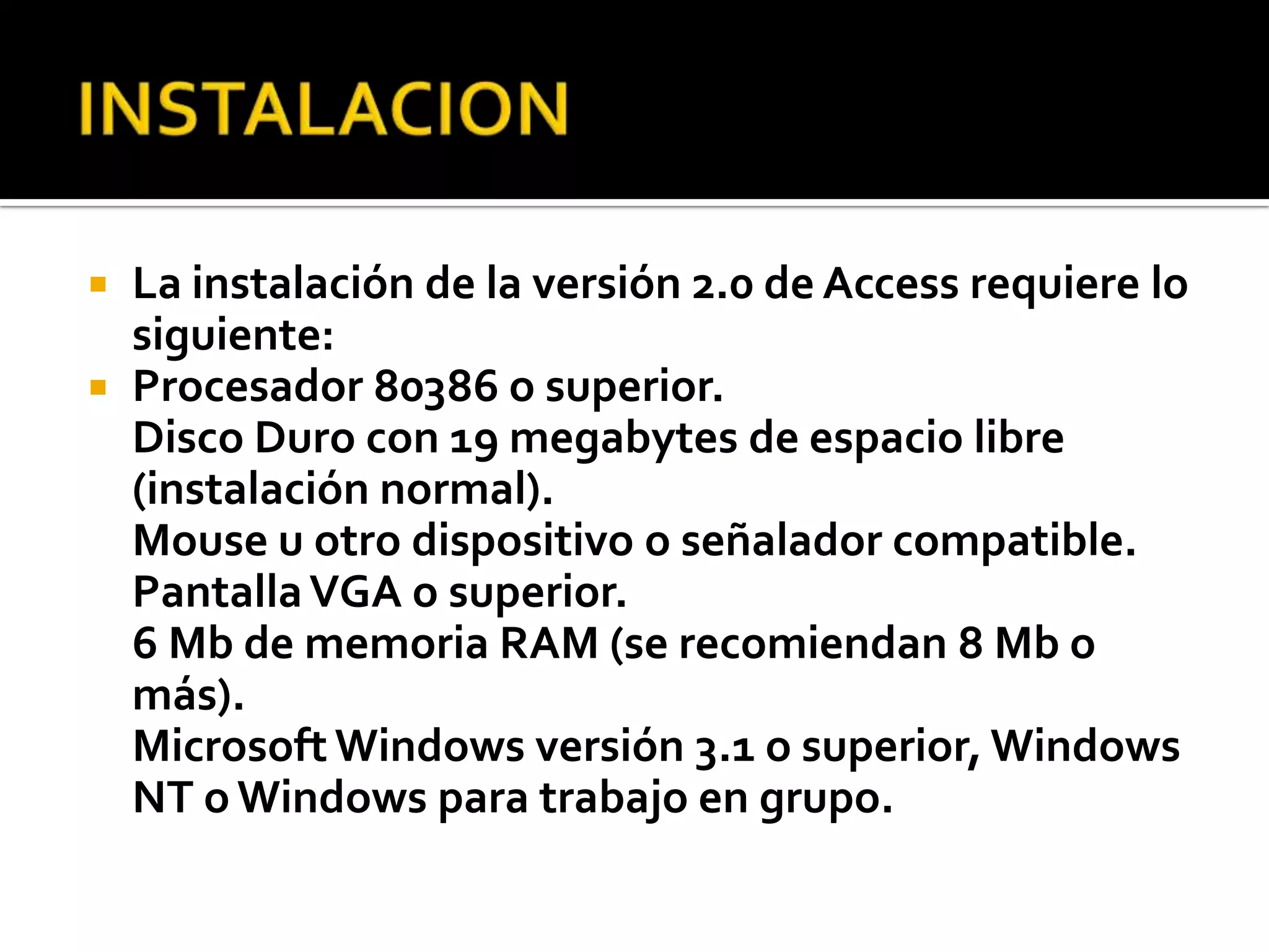  La instalación de la versión 2.0 de Access requiere lo
siguiente:
 Procesador 80386 o superior.
Disco Duro con 19 megabytes de espacio libre
(instalación normal).
Mouse u otro dispositivo o señalador compatible.
PantallaVGA o superior.
6 Mb de memoria RAM (se recomiendan 8 Mb o
más).
Microsoft Windows versión 3.1 o superior, Windows
NT o Windows para trabajo en grupo.
 