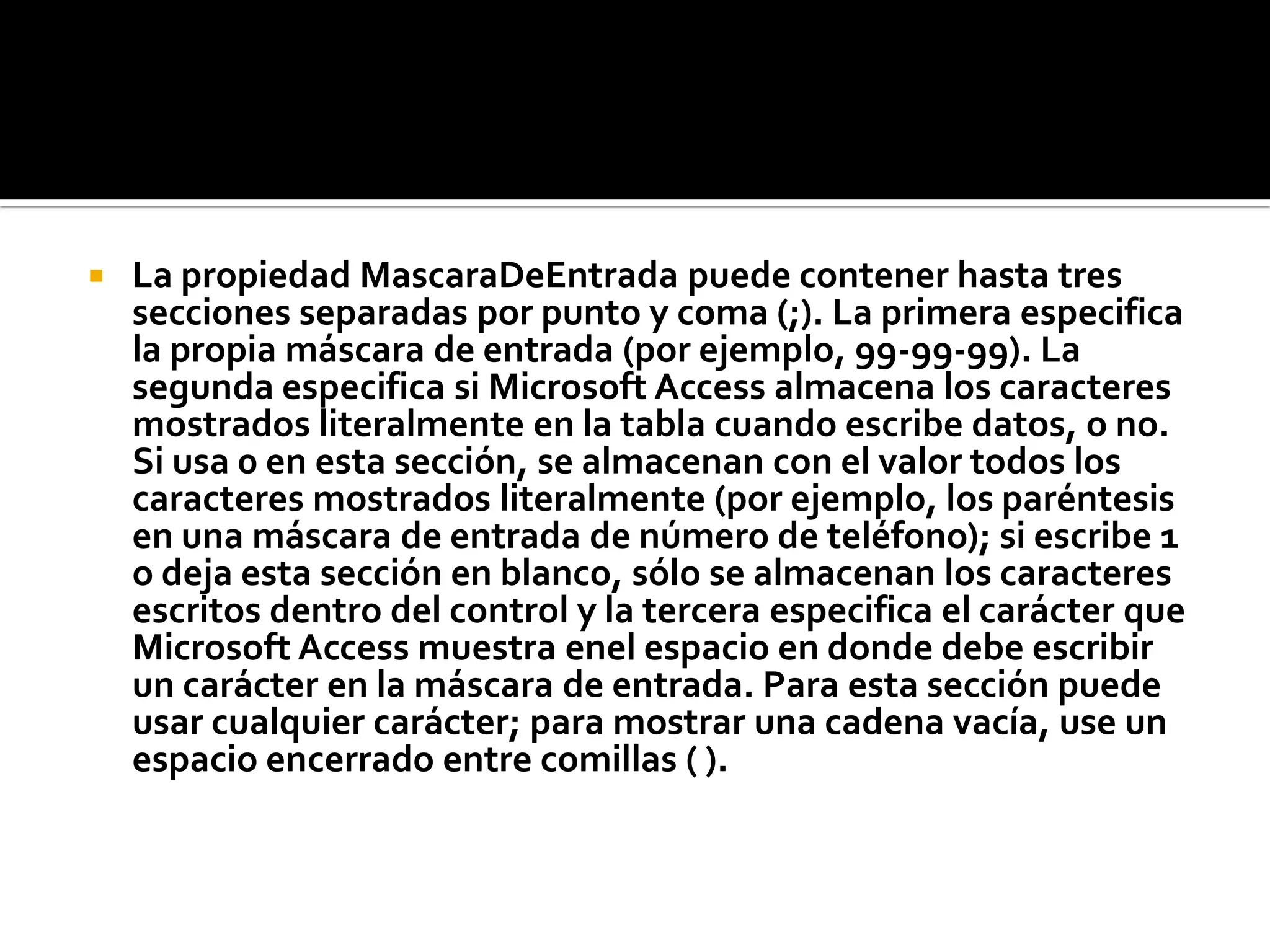  La propiedad MascaraDeEntrada puede contener hasta tres
secciones separadas por punto y coma (;). La primera especifica
la propia máscara de entrada (por ejemplo, 99-99-99). La
segunda especifica si Microsoft Access almacena los caracteres
mostrados literalmente en la tabla cuando escribe datos, o no.
Si usa 0 en esta sección, se almacenan con el valor todos los
caracteres mostrados literalmente (por ejemplo, los paréntesis
en una máscara de entrada de número de teléfono); si escribe 1
o deja esta sección en blanco, sólo se almacenan los caracteres
escritos dentro del control y la tercera especifica el carácter que
Microsoft Access muestra enel espacio en donde debe escribir
un carácter en la máscara de entrada. Para esta sección puede
usar cualquier carácter; para mostrar una cadena vacía, use un
espacio encerrado entre comillas ( ).
 