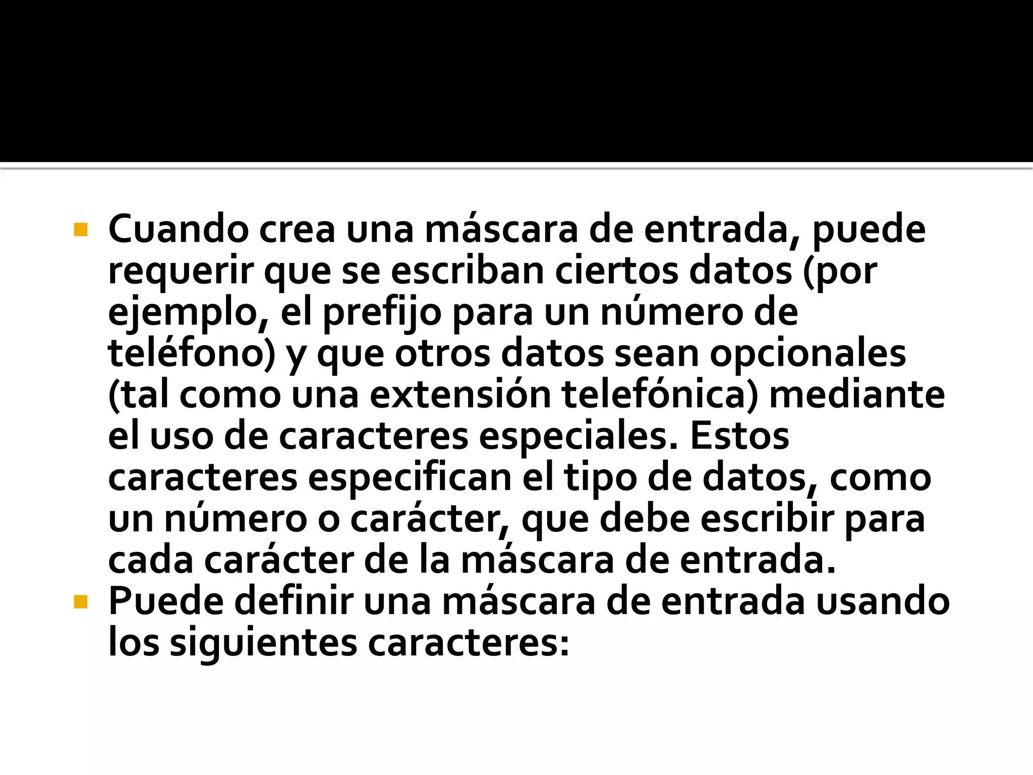  Cuando crea una máscara de entrada, puede
requerir que se escriban ciertos datos (por
ejemplo, el prefijo para un número de
teléfono) y que otros datos sean opcionales
(tal como una extensión telefónica) mediante
el uso de caracteres especiales. Estos
caracteres especifican el tipo de datos, como
un número o carácter, que debe escribir para
cada carácter de la máscara de entrada.
 Puede definir una máscara de entrada usando
los siguientes caracteres:
 