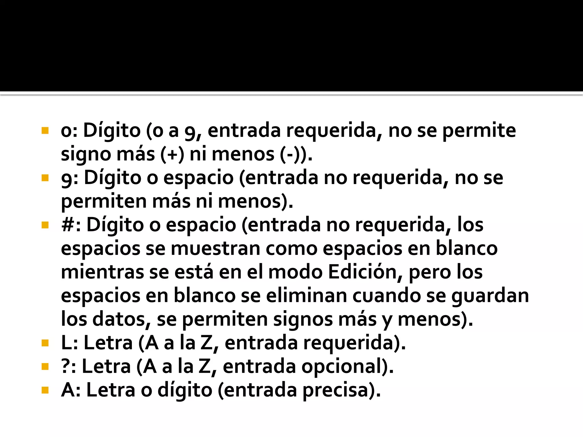  0: Dígito (0 a 9, entrada requerida, no se permite
signo más (+) ni menos (-)).
 9: Dígito o espacio (entrada no requerida, no se
permiten más ni menos).
 #: Dígito o espacio (entrada no requerida, los
espacios se muestran como espacios en blanco
mientras se está en el modo Edición, pero los
espacios en blanco se eliminan cuando se guardan
los datos, se permiten signos más y menos).
 L: Letra (A a la Z, entrada requerida).
 ?: Letra (A a la Z, entrada opcional).
 A: Letra o dígito (entrada precisa).
 
