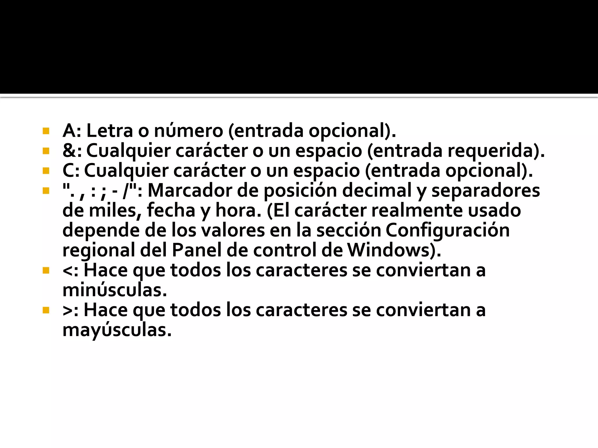  A: Letra o número (entrada opcional).
 &: Cualquier carácter o un espacio (entrada requerida).
 C: Cualquier carácter o un espacio (entrada opcional).
 ". , : ; - /": Marcador de posición decimal y separadores
de miles, fecha y hora. (El carácter realmente usado
depende de los valores en la sección Configuración
regional del Panel de control de Windows).
 <: Hace que todos los caracteres se conviertan a
minúsculas.
 >: Hace que todos los caracteres se conviertan a
mayúsculas.
 