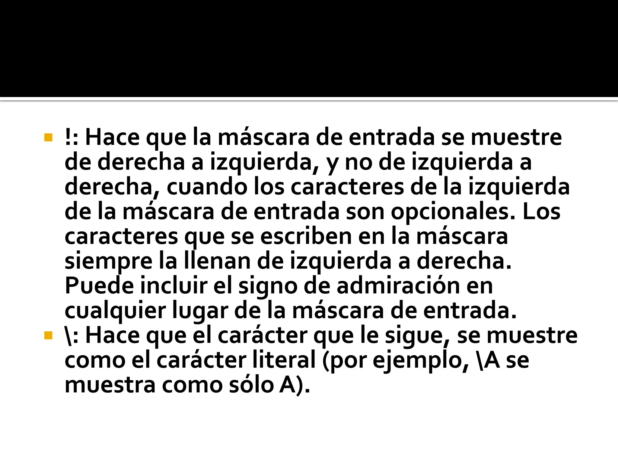  !: Hace que la máscara de entrada se muestre
de derecha a izquierda, y no de izquierda a
derecha, cuando los caracteres de la izquierda
de la máscara de entrada son opcionales. Los
caracteres que se escriben en la máscara
siempre la llenan de izquierda a derecha.
Puede incluir el signo de admiración en
cualquier lugar de la máscara de entrada.
 : Hace que el carácter que le sigue, se muestre
como el carácter literal (por ejemplo, A se
muestra como sólo A).
 