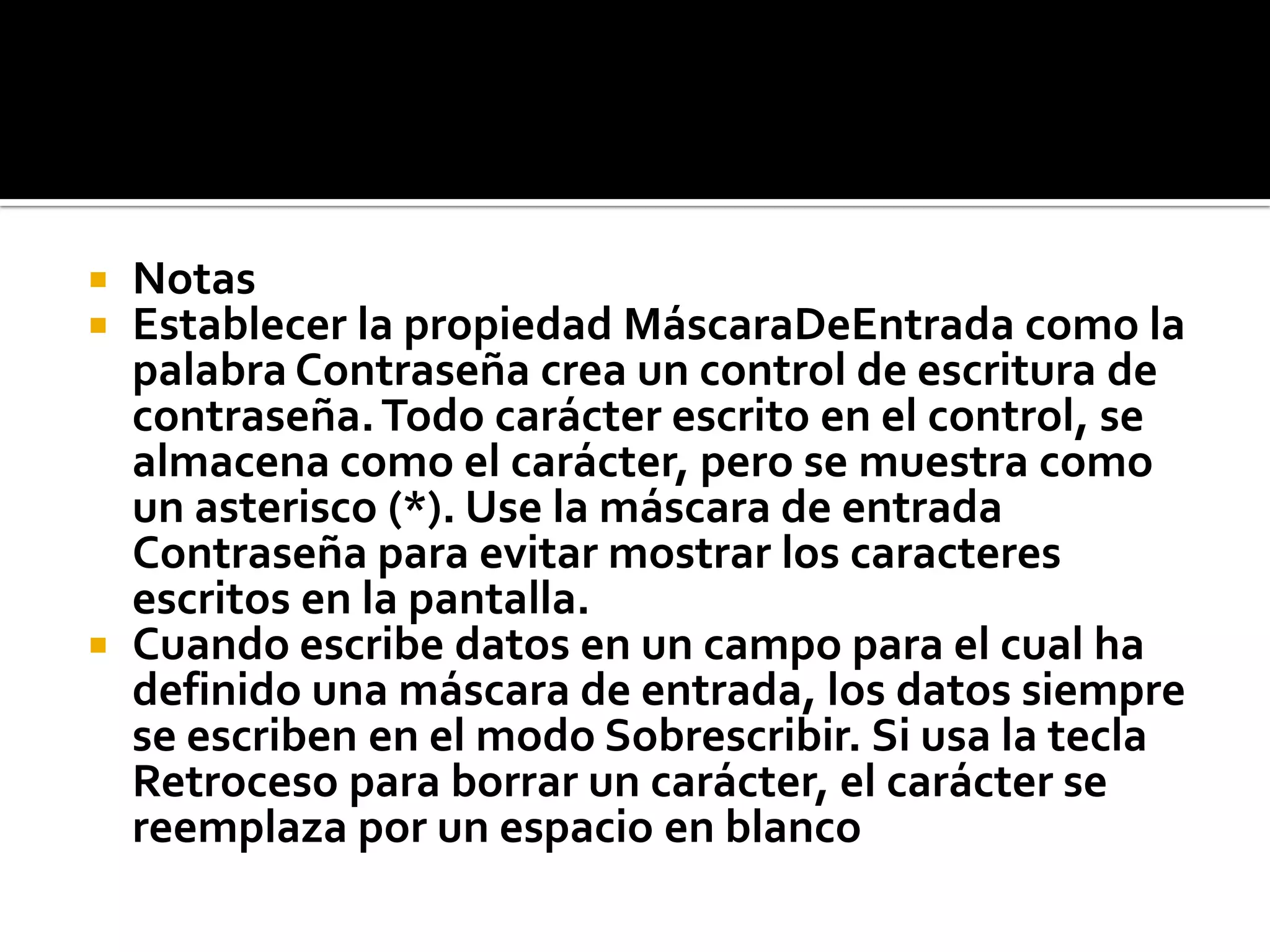  Notas
 Establecer la propiedad MáscaraDeEntrada como la
palabra Contraseña crea un control de escritura de
contraseña.Todo carácter escrito en el control, se
almacena como el carácter, pero se muestra como
un asterisco (*). Use la máscara de entrada
Contraseña para evitar mostrar los caracteres
escritos en la pantalla.
 Cuando escribe datos en un campo para el cual ha
definido una máscara de entrada, los datos siempre
se escriben en el modo Sobrescribir. Si usa la tecla
Retroceso para borrar un carácter, el carácter se
reemplaza por un espacio en blanco
 