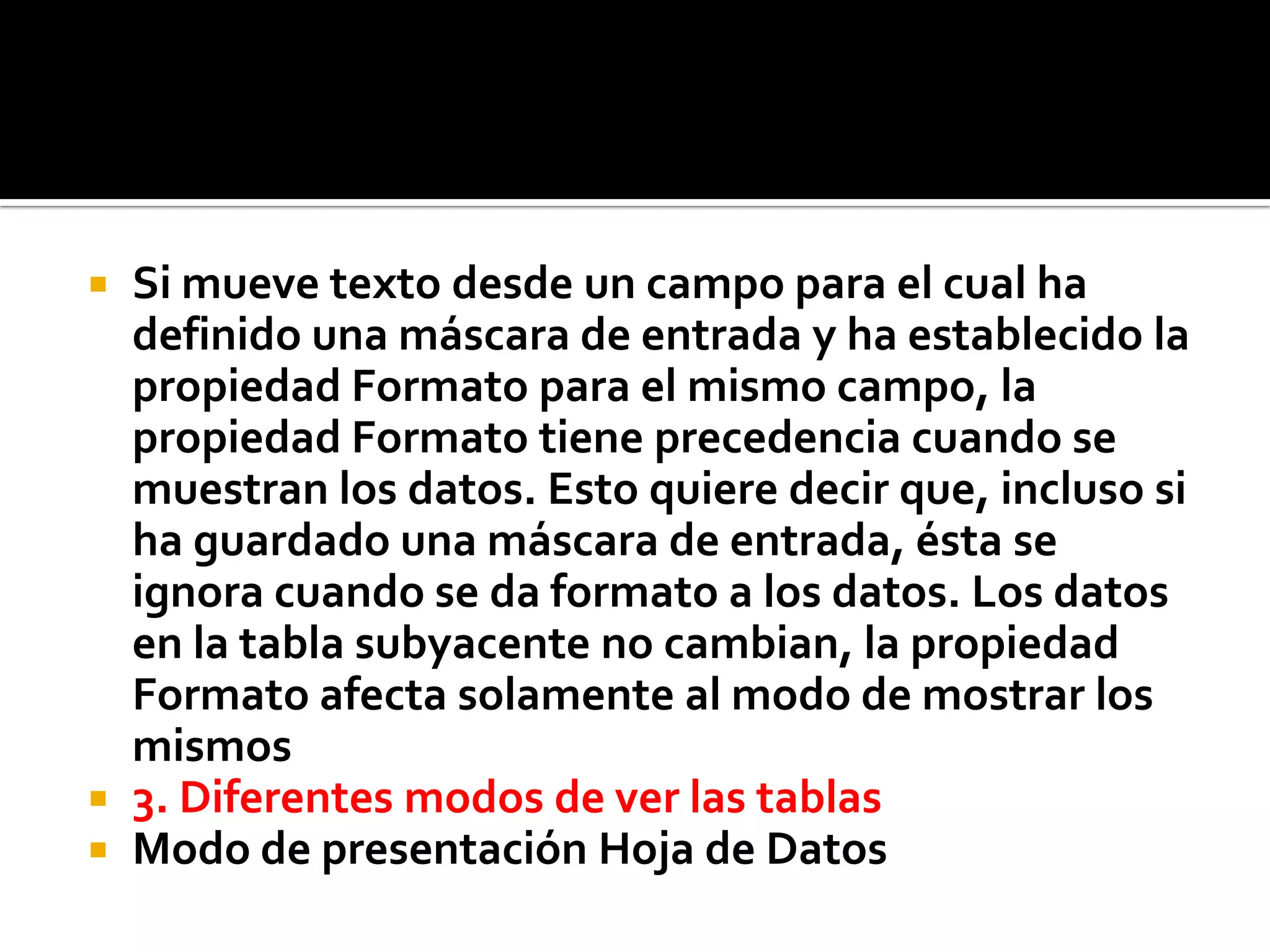  Si mueve texto desde un campo para el cual ha
definido una máscara de entrada y ha establecido la
propiedad Formato para el mismo campo, la
propiedad Formato tiene precedencia cuando se
muestran los datos. Esto quiere decir que, incluso si
ha guardado una máscara de entrada, ésta se
ignora cuando se da formato a los datos. Los datos
en la tabla subyacente no cambian, la propiedad
Formato afecta solamente al modo de mostrar los
mismos
 3. Diferentes modos de ver las tablas
 Modo de presentación Hoja de Datos
 