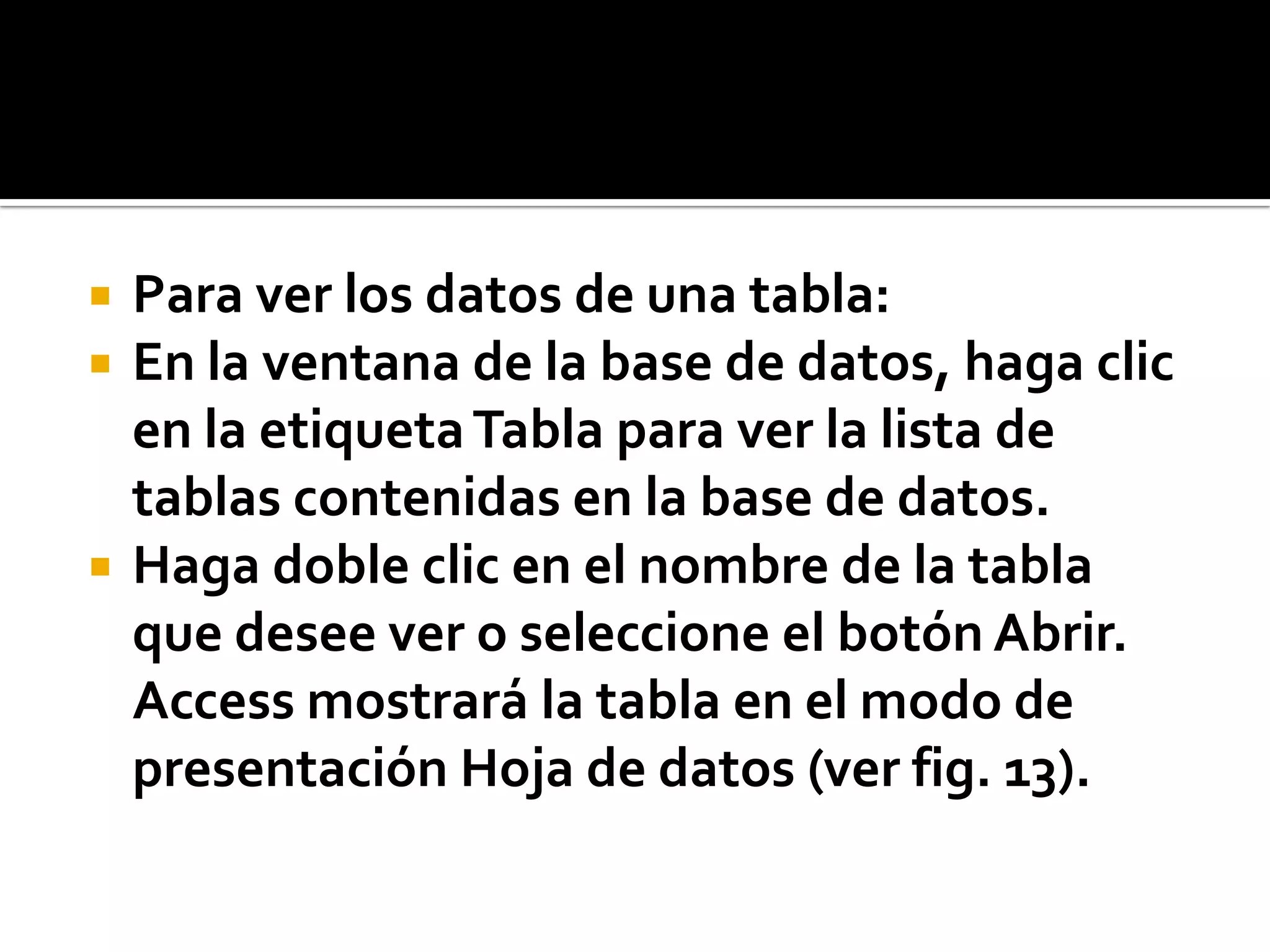  Para ver los datos de una tabla:
 En la ventana de la base de datos, haga clic
en la etiquetaTabla para ver la lista de
tablas contenidas en la base de datos.
 Haga doble clic en el nombre de la tabla
que desee ver o seleccione el botón Abrir.
Access mostrará la tabla en el modo de
presentación Hoja de datos (ver fig. 13).
 