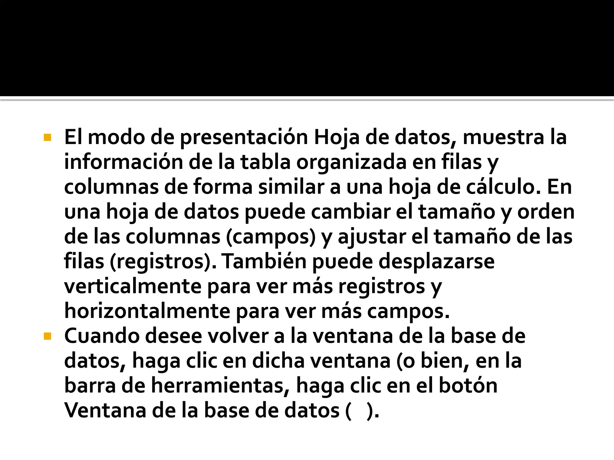  El modo de presentación Hoja de datos, muestra la
información de la tabla organizada en filas y
columnas de forma similar a una hoja de cálculo. En
una hoja de datos puede cambiar el tamaño y orden
de las columnas (campos) y ajustar el tamaño de las
filas (registros). También puede desplazarse
verticalmente para ver más registros y
horizontalmente para ver más campos.
 Cuando desee volver a la ventana de la base de
datos, haga clic en dicha ventana (o bien, en la
barra de herramientas, haga clic en el botón
Ventana de la base de datos ( ).
 