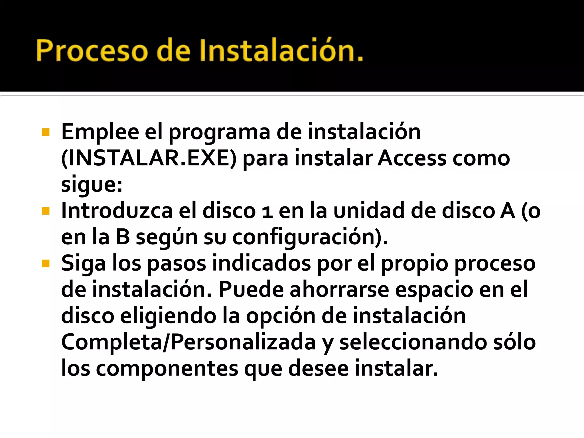  Emplee el programa de instalación
(INSTALAR.EXE) para instalar Access como
sigue:
 Introduzca el disco 1 en la unidad de disco A (o
en la B según su configuración).
 Siga los pasos indicados por el propio proceso
de instalación. Puede ahorrarse espacio en el
disco eligiendo la opción de instalación
Completa/Personalizada y seleccionando sólo
los componentes que desee instalar.
 