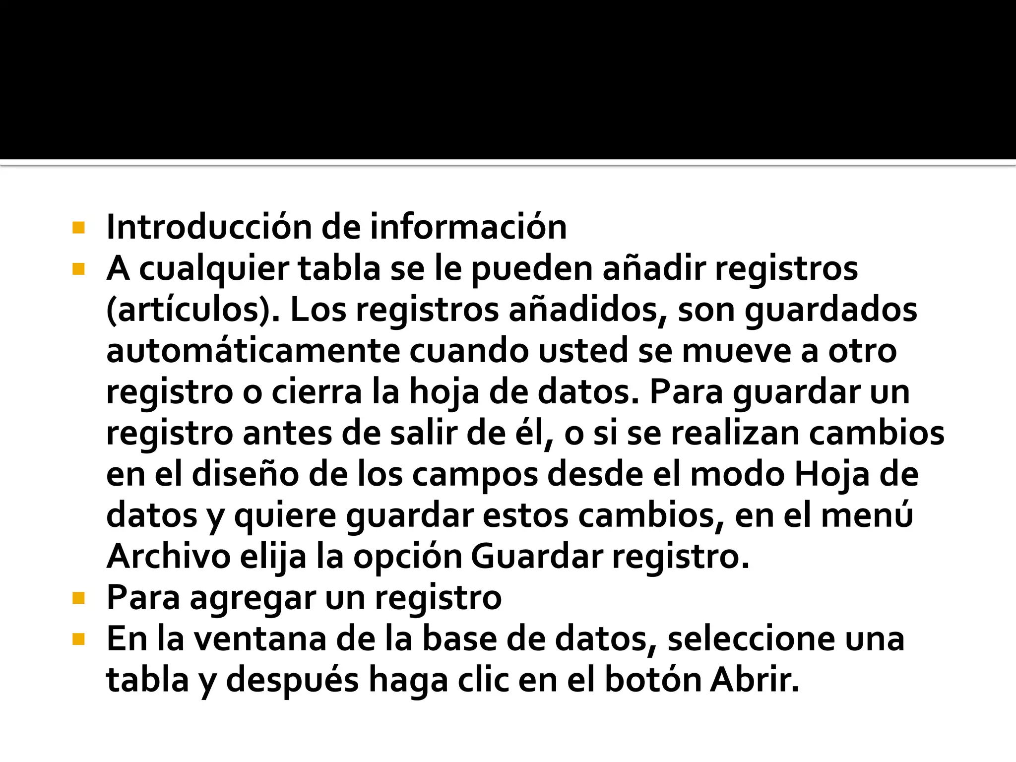  Introducción de información
 A cualquier tabla se le pueden añadir registros
(artículos). Los registros añadidos, son guardados
automáticamente cuando usted se mueve a otro
registro o cierra la hoja de datos. Para guardar un
registro antes de salir de él, o si se realizan cambios
en el diseño de los campos desde el modo Hoja de
datos y quiere guardar estos cambios, en el menú
Archivo elija la opción Guardar registro.
 Para agregar un registro
 En la ventana de la base de datos, seleccione una
tabla y después haga clic en el botón Abrir.
 