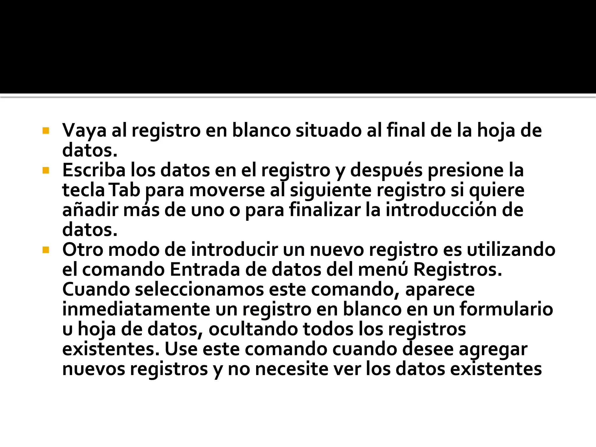  Vaya al registro en blanco situado al final de la hoja de
datos.
 Escriba los datos en el registro y después presione la
teclaTab para moverse al siguiente registro si quiere
añadir más de uno o para finalizar la introducción de
datos.
 Otro modo de introducir un nuevo registro es utilizando
el comando Entrada de datos del menú Registros.
Cuando seleccionamos este comando, aparece
inmediatamente un registro en blanco en un formulario
u hoja de datos, ocultando todos los registros
existentes. Use este comando cuando desee agregar
nuevos registros y no necesite ver los datos existentes
 