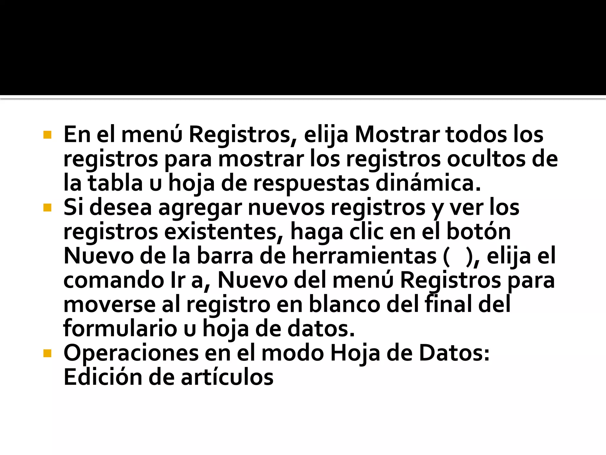  En el menú Registros, elija Mostrar todos los
registros para mostrar los registros ocultos de
la tabla u hoja de respuestas dinámica.
 Si desea agregar nuevos registros y ver los
registros existentes, haga clic en el botón
Nuevo de la barra de herramientas ( ), elija el
comando Ir a, Nuevo del menú Registros para
moverse al registro en blanco del final del
formulario u hoja de datos.
 Operaciones en el modo Hoja de Datos:
Edición de artículos
 