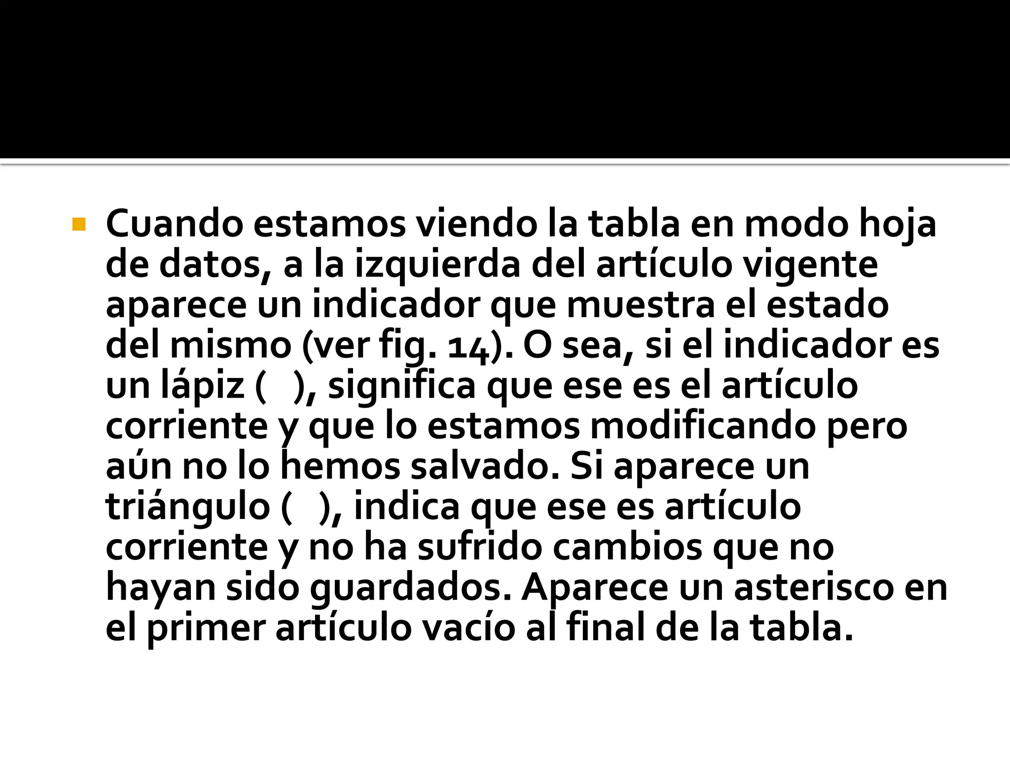  Cuando estamos viendo la tabla en modo hoja
de datos, a la izquierda del artículo vigente
aparece un indicador que muestra el estado
del mismo (ver fig. 14). O sea, si el indicador es
un lápiz ( ), significa que ese es el artículo
corriente y que lo estamos modificando pero
aún no lo hemos salvado. Si aparece un
triángulo ( ), indica que ese es artículo
corriente y no ha sufrido cambios que no
hayan sido guardados. Aparece un asterisco en
el primer artículo vacío al final de la tabla.
 