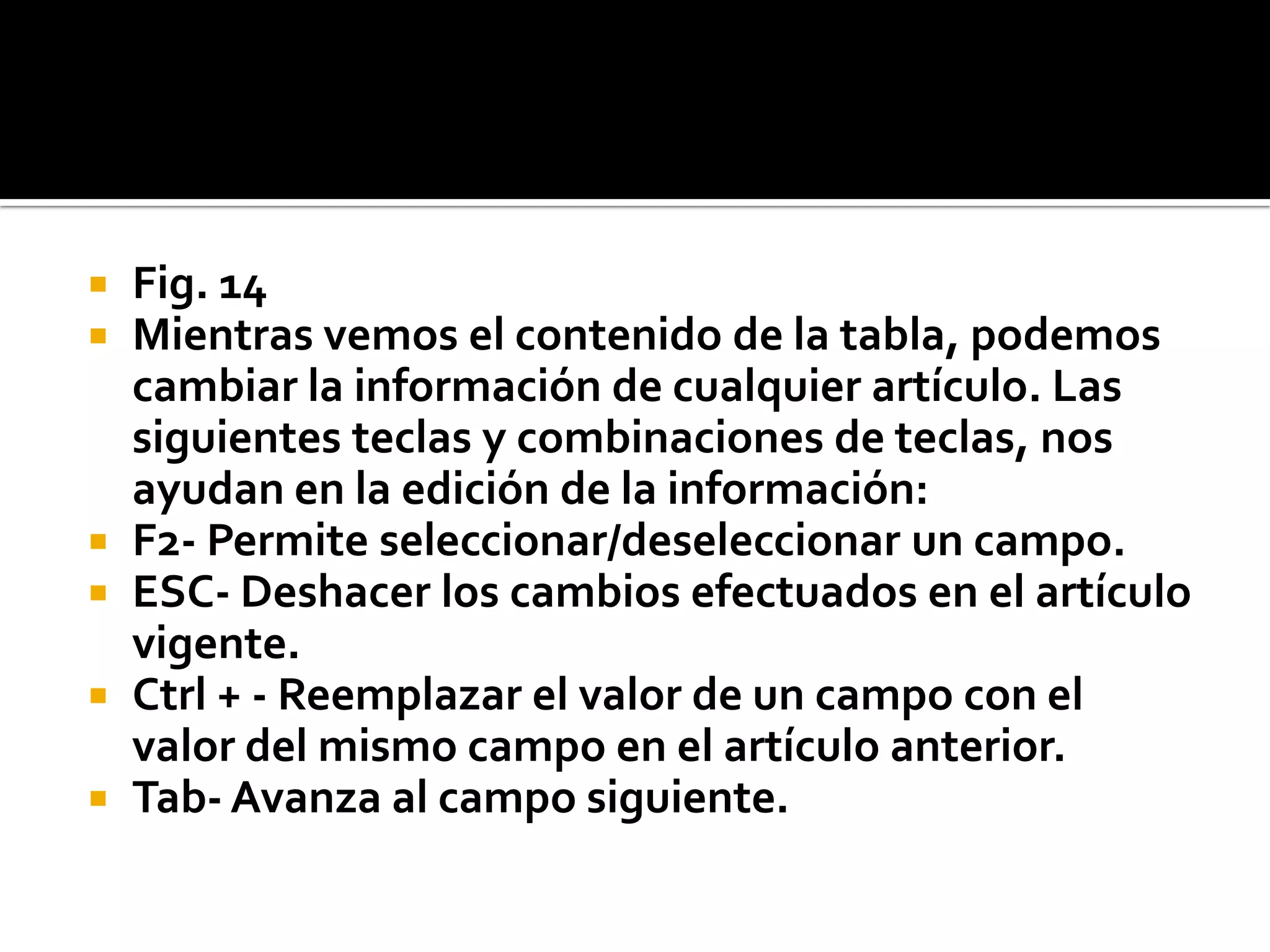  Fig. 14
 Mientras vemos el contenido de la tabla, podemos
cambiar la información de cualquier artículo. Las
siguientes teclas y combinaciones de teclas, nos
ayudan en la edición de la información:
 F2- Permite seleccionar/deseleccionar un campo.
 ESC- Deshacer los cambios efectuados en el artículo
vigente.
 Ctrl + - Reemplazar el valor de un campo con el
valor del mismo campo en el artículo anterior.
 Tab- Avanza al campo siguiente.
 