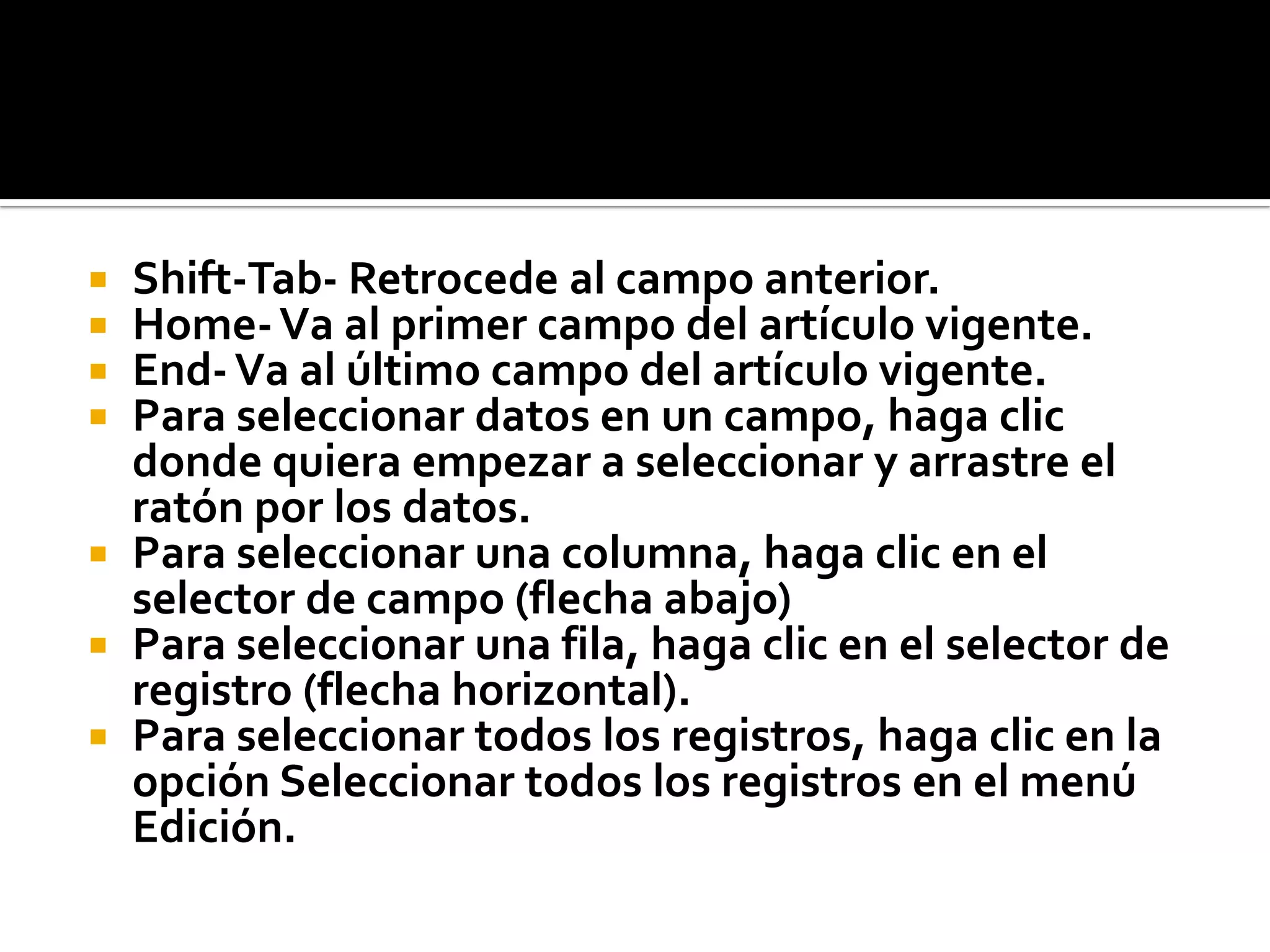  Shift-Tab- Retrocede al campo anterior.
 Home-Va al primer campo del artículo vigente.
 End-Va al último campo del artículo vigente.
 Para seleccionar datos en un campo, haga clic
donde quiera empezar a seleccionar y arrastre el
ratón por los datos.
 Para seleccionar una columna, haga clic en el
selector de campo (flecha abajo)
 Para seleccionar una fila, haga clic en el selector de
registro (flecha horizontal).
 Para seleccionar todos los registros, haga clic en la
opción Seleccionar todos los registros en el menú
Edición.
 