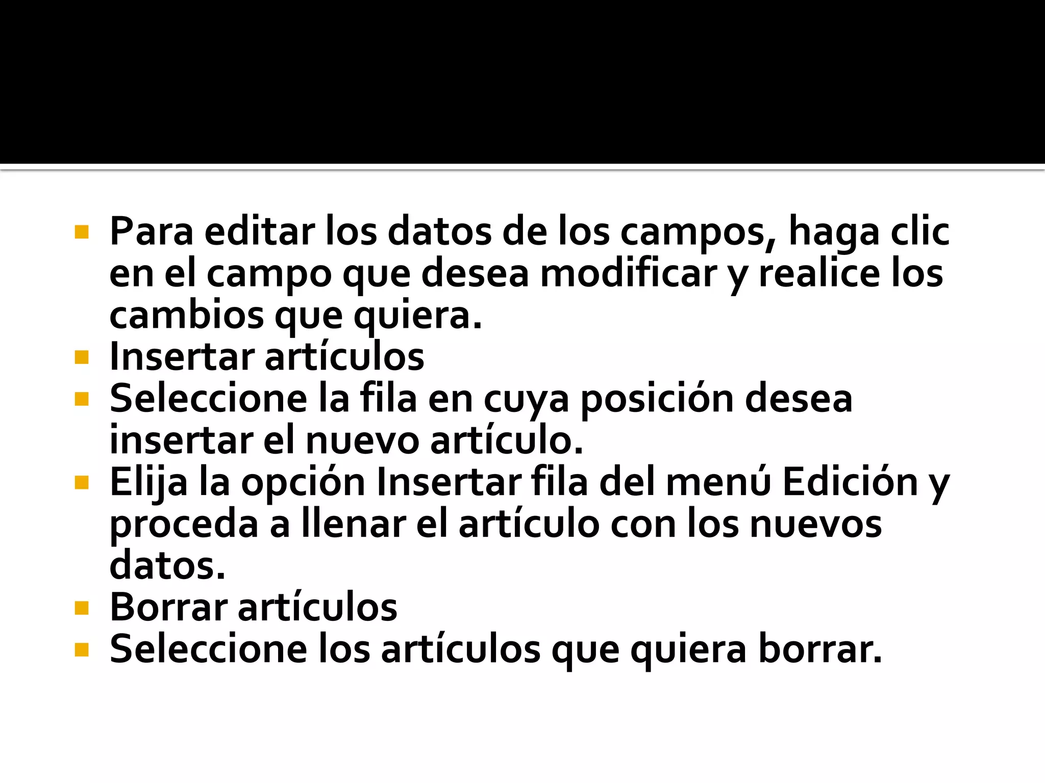 Para editar los datos de los campos, haga clic
en el campo que desea modificar y realice los
cambios que quiera.
 Insertar artículos
 Seleccione la fila en cuya posición desea
insertar el nuevo artículo.
 Elija la opción Insertar fila del menú Edición y
proceda a llenar el artículo con los nuevos
datos.
 Borrar artículos
 Seleccione los artículos que quiera borrar.
 