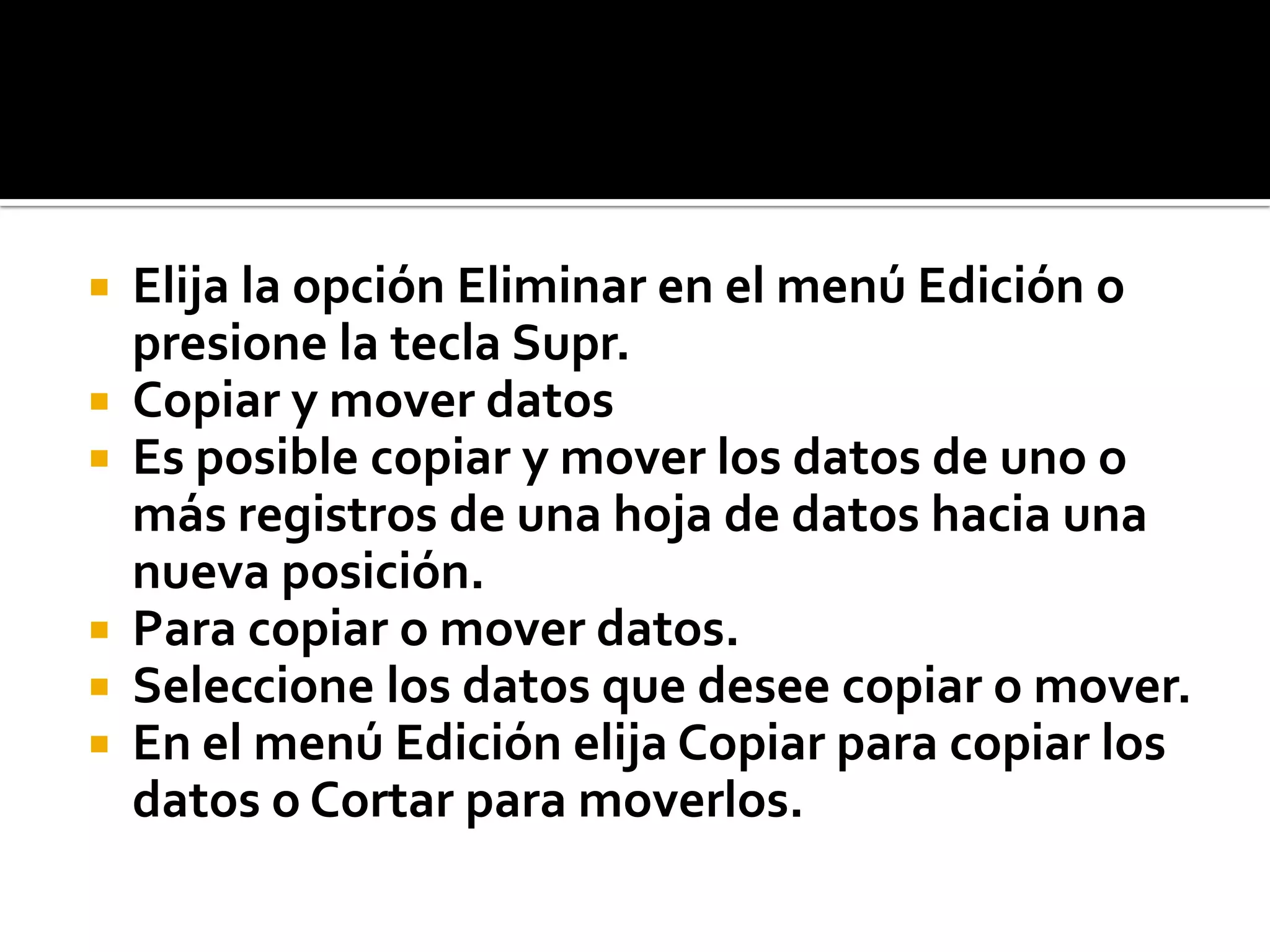 Elija la opción Eliminar en el menú Edición o
presione la tecla Supr.
 Copiar y mover datos
 Es posible copiar y mover los datos de uno o
más registros de una hoja de datos hacia una
nueva posición.
 Para copiar o mover datos.
 Seleccione los datos que desee copiar o mover.
 En el menú Edición elija Copiar para copiar los
datos o Cortar para moverlos.
 