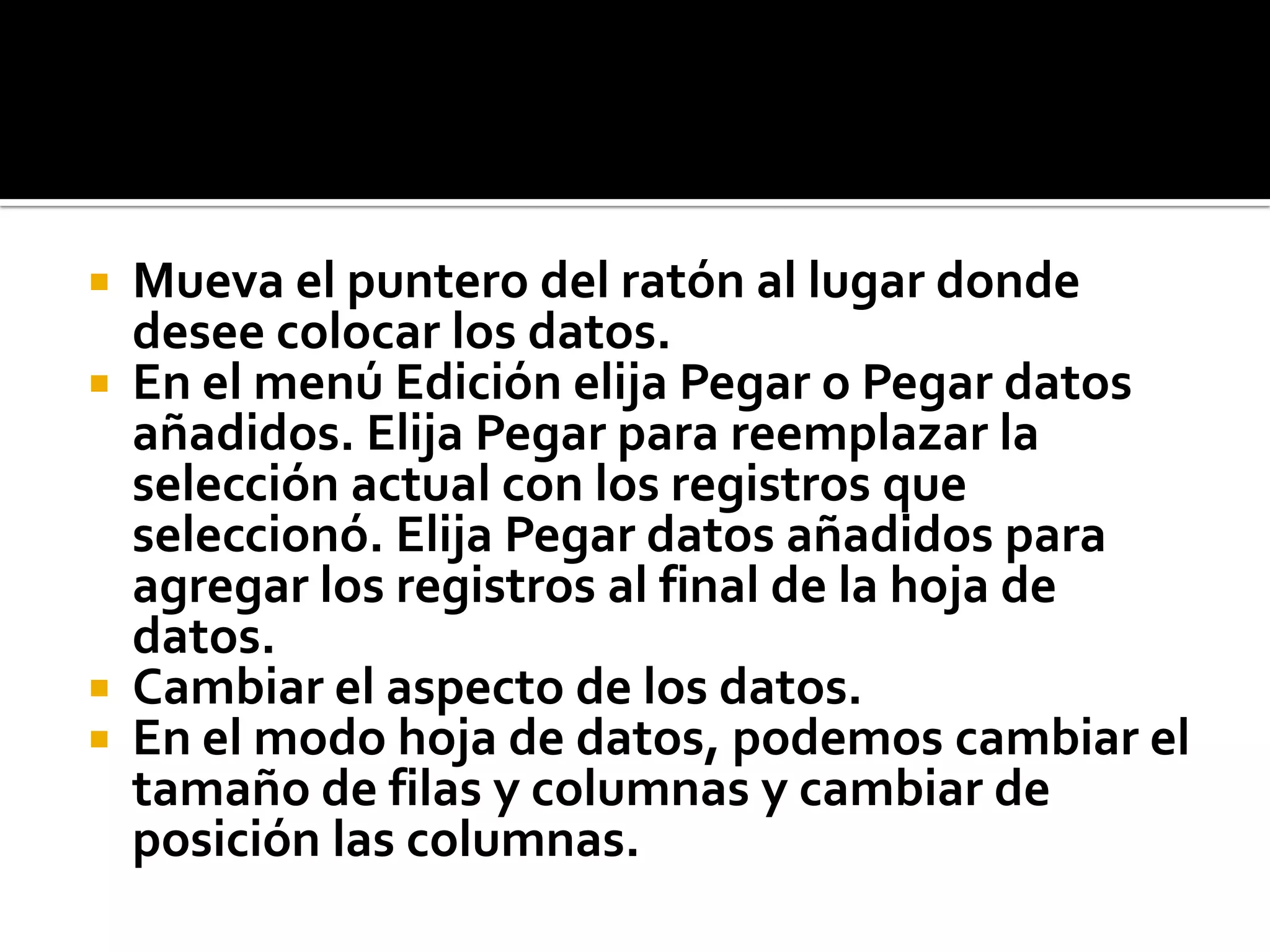  Mueva el puntero del ratón al lugar donde
desee colocar los datos.
 En el menú Edición elija Pegar o Pegar datos
añadidos. Elija Pegar para reemplazar la
selección actual con los registros que
seleccionó. Elija Pegar datos añadidos para
agregar los registros al final de la hoja de
datos.
 Cambiar el aspecto de los datos.
 En el modo hoja de datos, podemos cambiar el
tamaño de filas y columnas y cambiar de
posición las columnas.
 