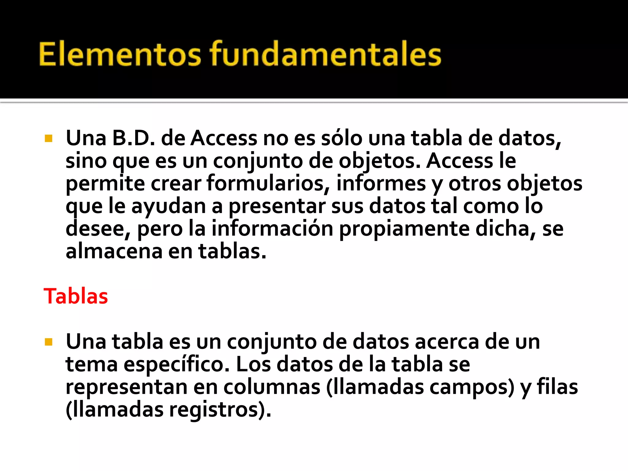  Una B.D. de Access no es sólo una tabla de datos,
sino que es un conjunto de objetos. Access le
permite crear formularios, informes y otros objetos
que le ayudan a presentar sus datos tal como lo
desee, pero la información propiamente dicha, se
almacena en tablas.
Tablas
 Una tabla es un conjunto de datos acerca de un
tema específico. Los datos de la tabla se
representan en columnas (llamadas campos) y filas
(llamadas registros).
 