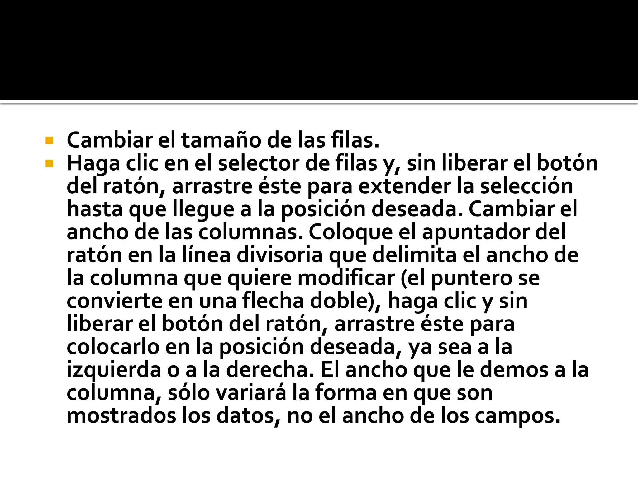  Cambiar el tamaño de las filas.
 Haga clic en el selector de filas y, sin liberar el botón
del ratón, arrastre éste para extender la selección
hasta que llegue a la posición deseada. Cambiar el
ancho de las columnas. Coloque el apuntador del
ratón en la línea divisoria que delimita el ancho de
la columna que quiere modificar (el puntero se
convierte en una flecha doble), haga clic y sin
liberar el botón del ratón, arrastre éste para
colocarlo en la posición deseada, ya sea a la
izquierda o a la derecha. El ancho que le demos a la
columna, sólo variará la forma en que son
mostrados los datos, no el ancho de los campos.
 