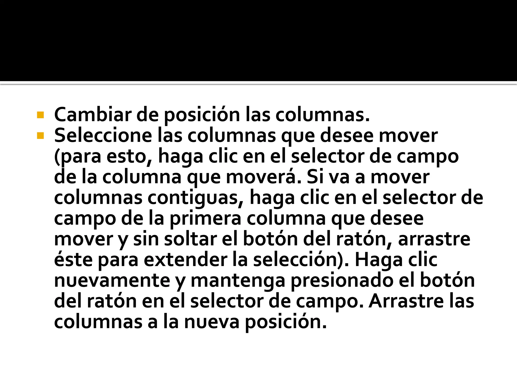  Cambiar de posición las columnas.
 Seleccione las columnas que desee mover
(para esto, haga clic en el selector de campo
de la columna que moverá. Si va a mover
columnas contiguas, haga clic en el selector de
campo de la primera columna que desee
mover y sin soltar el botón del ratón, arrastre
éste para extender la selección). Haga clic
nuevamente y mantenga presionado el botón
del ratón en el selector de campo. Arrastre las
columnas a la nueva posición.
 
