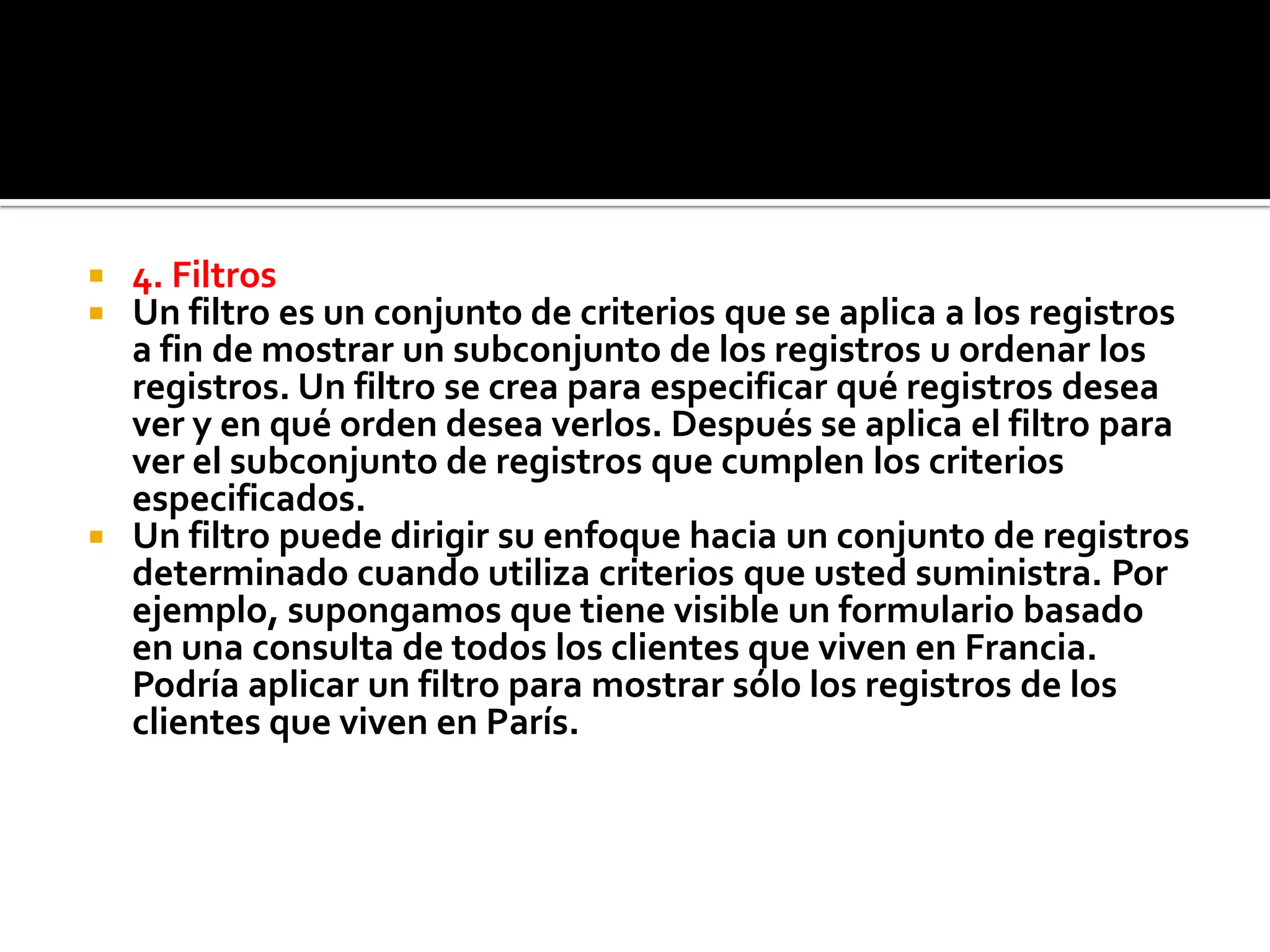  4. Filtros
 Un filtro es un conjunto de criterios que se aplica a los registros
a fin de mostrar un subconjunto de los registros u ordenar los
registros. Un filtro se crea para especificar qué registros desea
ver y en qué orden desea verlos. Después se aplica el filtro para
ver el subconjunto de registros que cumplen los criterios
especificados.
 Un filtro puede dirigir su enfoque hacia un conjunto de registros
determinado cuando utiliza criterios que usted suministra. Por
ejemplo, supongamos que tiene visible un formulario basado
en una consulta de todos los clientes que viven en Francia.
Podría aplicar un filtro para mostrar sólo los registros de los
clientes que viven en París.
 