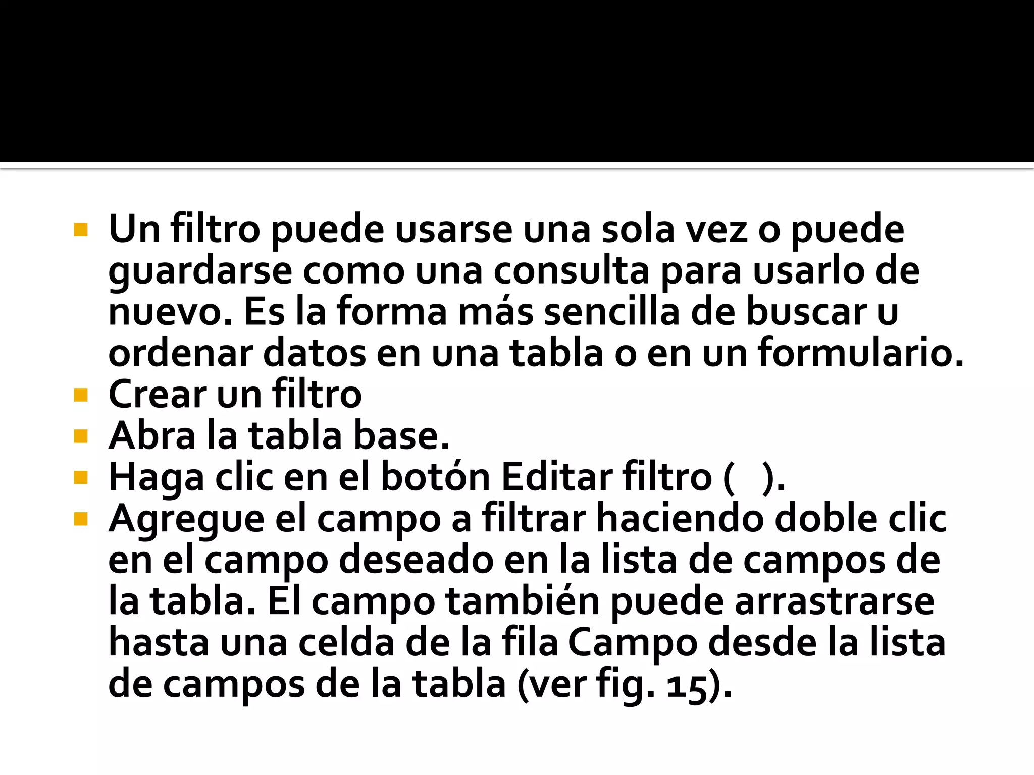  Un filtro puede usarse una sola vez o puede
guardarse como una consulta para usarlo de
nuevo. Es la forma más sencilla de buscar u
ordenar datos en una tabla o en un formulario.
 Crear un filtro
 Abra la tabla base.
 Haga clic en el botón Editar filtro ( ).
 Agregue el campo a filtrar haciendo doble clic
en el campo deseado en la lista de campos de
la tabla. El campo también puede arrastrarse
hasta una celda de la fila Campo desde la lista
de campos de la tabla (ver fig. 15).
 