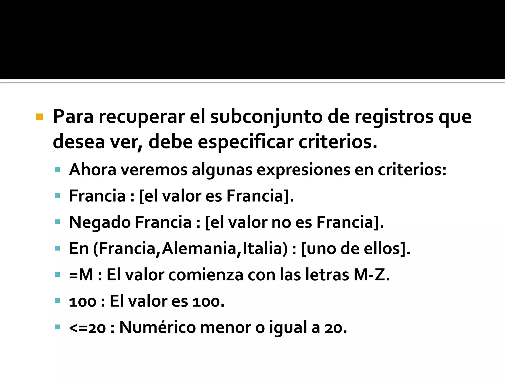  Para recuperar el subconjunto de registros que
desea ver, debe especificar criterios.
 Ahora veremos algunas expresiones en criterios:
 Francia : [el valor es Francia].
 Negado Francia : [el valor no es Francia].
 En (Francia,Alemania,Italia) : [uno de ellos].
 =M : El valor comienza con las letras M-Z.
 100 : El valor es 100.
 <=20 : Numérico menor o igual a 20.
 