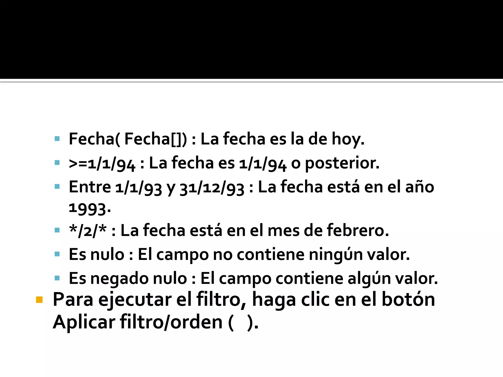  Fecha( Fecha[]) : La fecha es la de hoy.
 >=1/1/94 : La fecha es 1/1/94 o posterior.
 Entre 1/1/93 y 31/12/93 : La fecha está en el año
1993.
 */2/* : La fecha está en el mes de febrero.
 Es nulo : El campo no contiene ningún valor.
 Es negado nulo : El campo contiene algún valor.
 Para ejecutar el filtro, haga clic en el botón
Aplicar filtro/orden ( ).
 