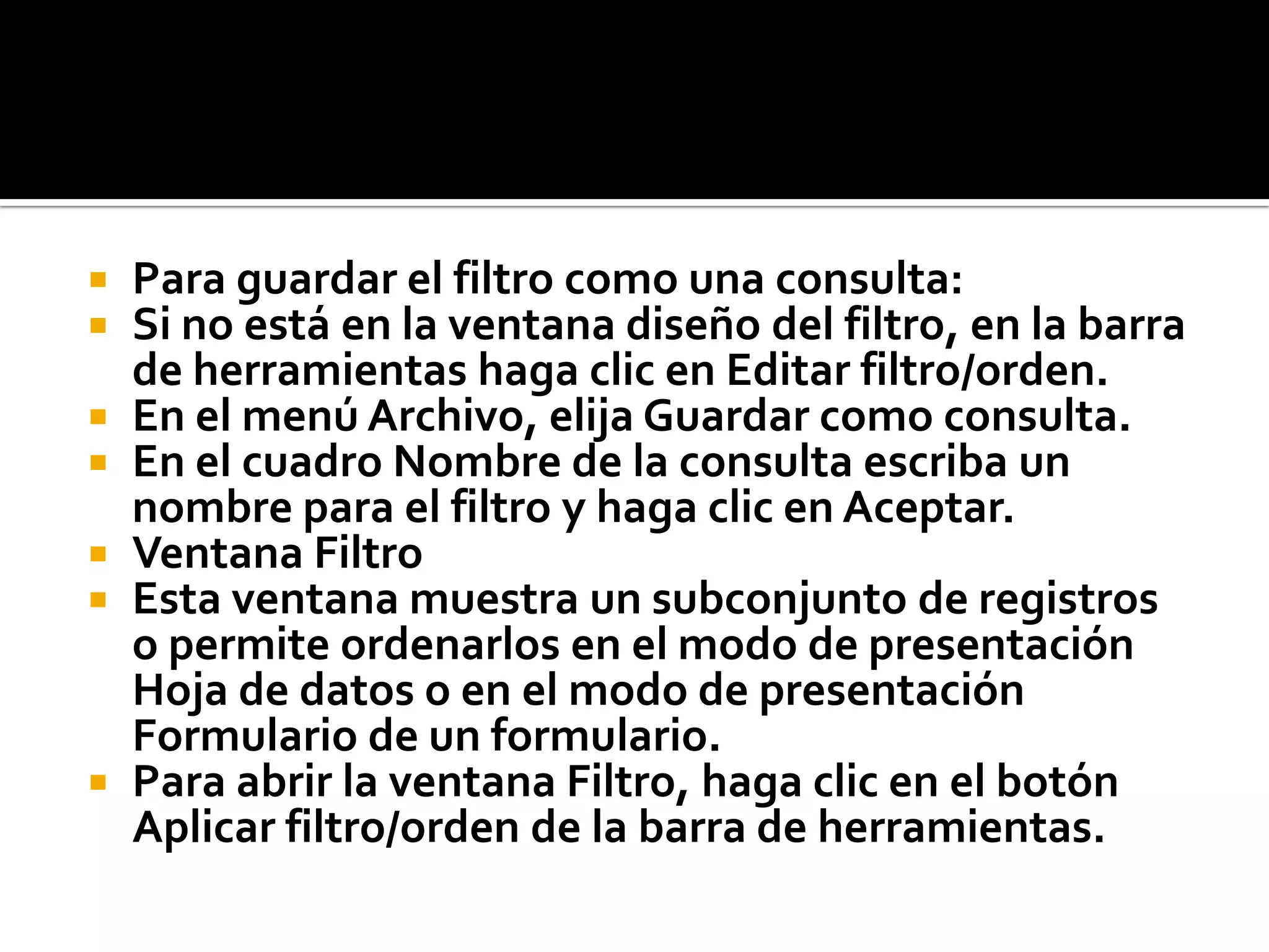  Para guardar el filtro como una consulta:
 Si no está en la ventana diseño del filtro, en la barra
de herramientas haga clic en Editar filtro/orden.
 En el menú Archivo, elija Guardar como consulta.
 En el cuadro Nombre de la consulta escriba un
nombre para el filtro y haga clic en Aceptar.
 Ventana Filtro
 Esta ventana muestra un subconjunto de registros
o permite ordenarlos en el modo de presentación
Hoja de datos o en el modo de presentación
Formulario de un formulario.
 Para abrir la ventana Filtro, haga clic en el botón
Aplicar filtro/orden de la barra de herramientas.
 