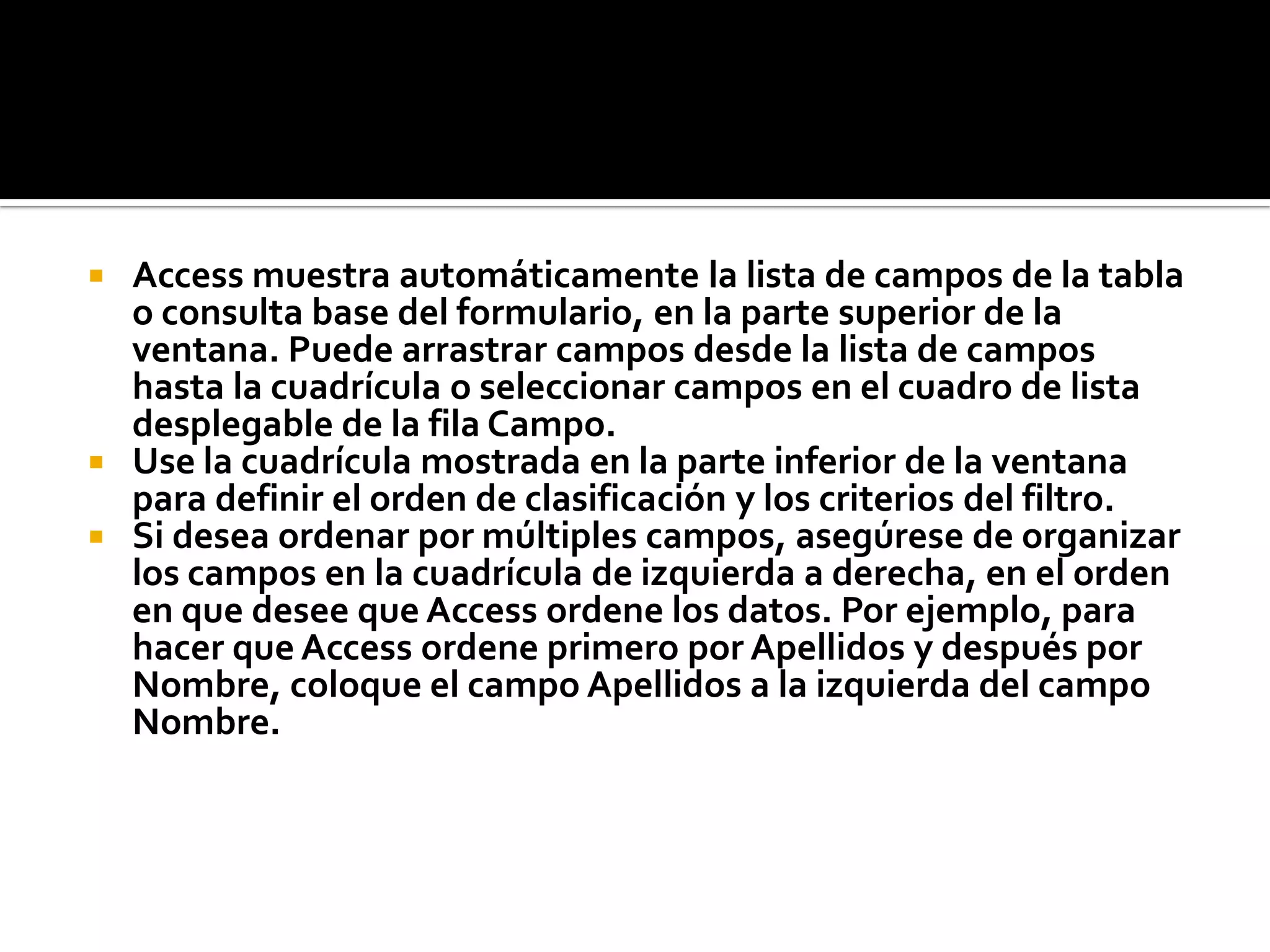  Access muestra automáticamente la lista de campos de la tabla
o consulta base del formulario, en la parte superior de la
ventana. Puede arrastrar campos desde la lista de campos
hasta la cuadrícula o seleccionar campos en el cuadro de lista
desplegable de la fila Campo.
 Use la cuadrícula mostrada en la parte inferior de la ventana
para definir el orden de clasificación y los criterios del filtro.
 Si desea ordenar por múltiples campos, asegúrese de organizar
los campos en la cuadrícula de izquierda a derecha, en el orden
en que desee que Access ordene los datos. Por ejemplo, para
hacer que Access ordene primero por Apellidos y después por
Nombre, coloque el campo Apellidos a la izquierda del campo
Nombre.
 