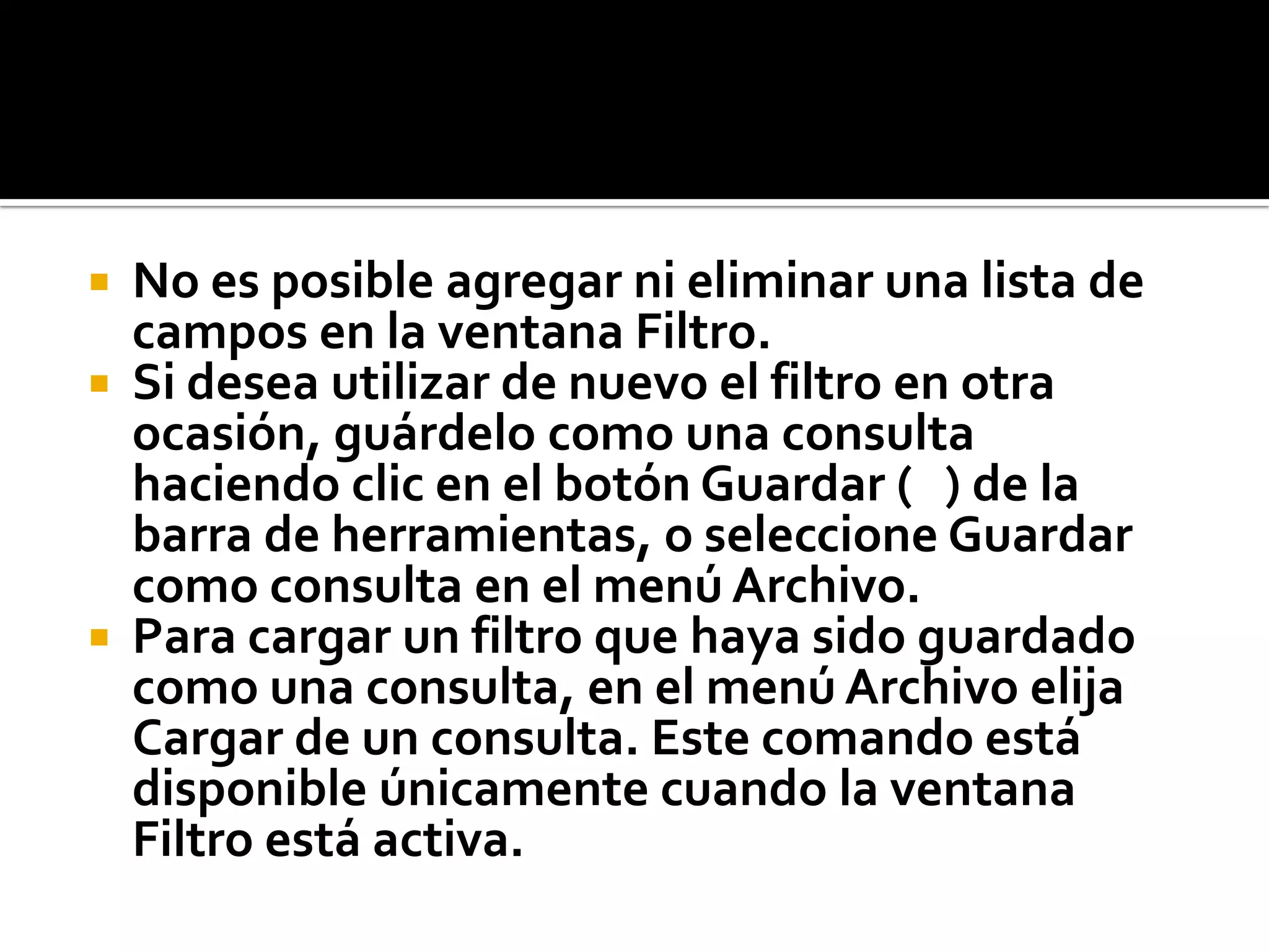  No es posible agregar ni eliminar una lista de
campos en la ventana Filtro.
 Si desea utilizar de nuevo el filtro en otra
ocasión, guárdelo como una consulta
haciendo clic en el botón Guardar ( ) de la
barra de herramientas, o seleccione Guardar
como consulta en el menú Archivo.
 Para cargar un filtro que haya sido guardado
como una consulta, en el menú Archivo elija
Cargar de un consulta. Este comando está
disponible únicamente cuando la ventana
Filtro está activa.
 