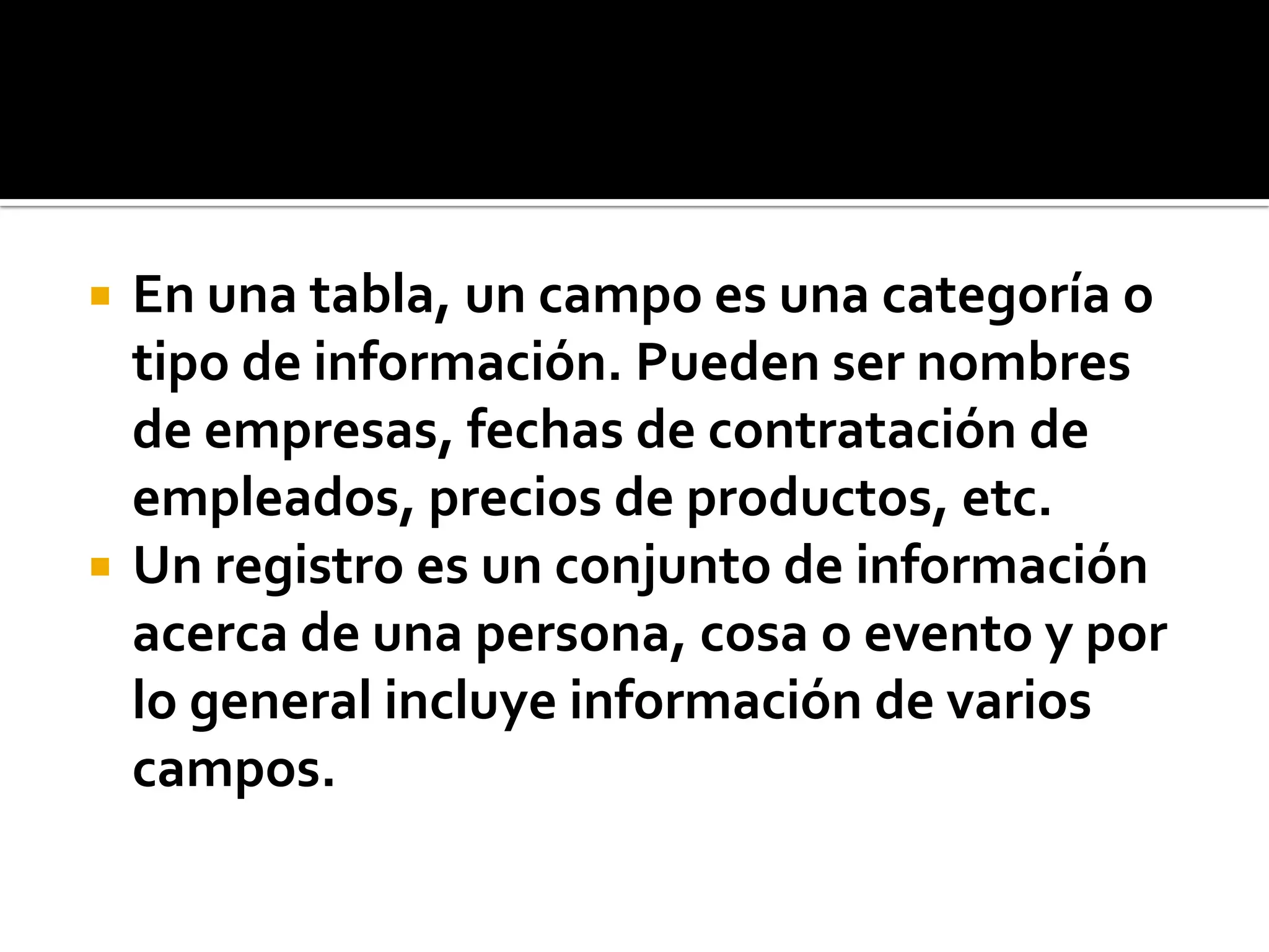  En una tabla, un campo es una categoría o
tipo de información. Pueden ser nombres
de empresas, fechas de contratación de
empleados, precios de productos, etc.
 Un registro es un conjunto de información
acerca de una persona, cosa o evento y por
lo general incluye información de varios
campos.
 