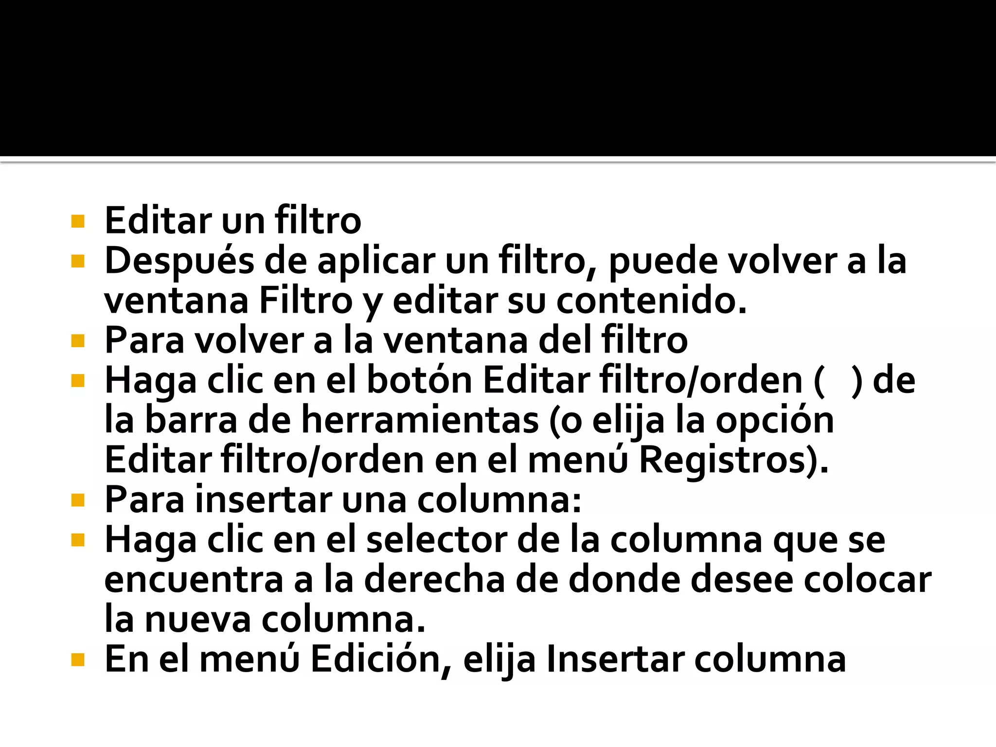  Editar un filtro
 Después de aplicar un filtro, puede volver a la
ventana Filtro y editar su contenido.
 Para volver a la ventana del filtro
 Haga clic en el botón Editar filtro/orden ( ) de
la barra de herramientas (o elija la opción
Editar filtro/orden en el menú Registros).
 Para insertar una columna:
 Haga clic en el selector de la columna que se
encuentra a la derecha de donde desee colocar
la nueva columna.
 En el menú Edición, elija Insertar columna
 