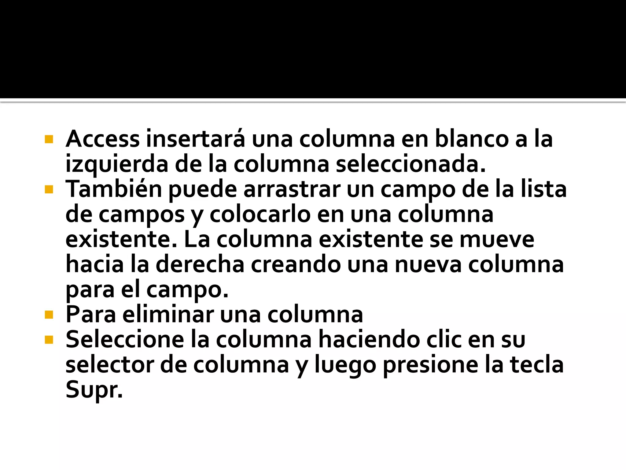  Access insertará una columna en blanco a la
izquierda de la columna seleccionada.
 También puede arrastrar un campo de la lista
de campos y colocarlo en una columna
existente. La columna existente se mueve
hacia la derecha creando una nueva columna
para el campo.
 Para eliminar una columna
 Seleccione la columna haciendo clic en su
selector de columna y luego presione la tecla
Supr.
 