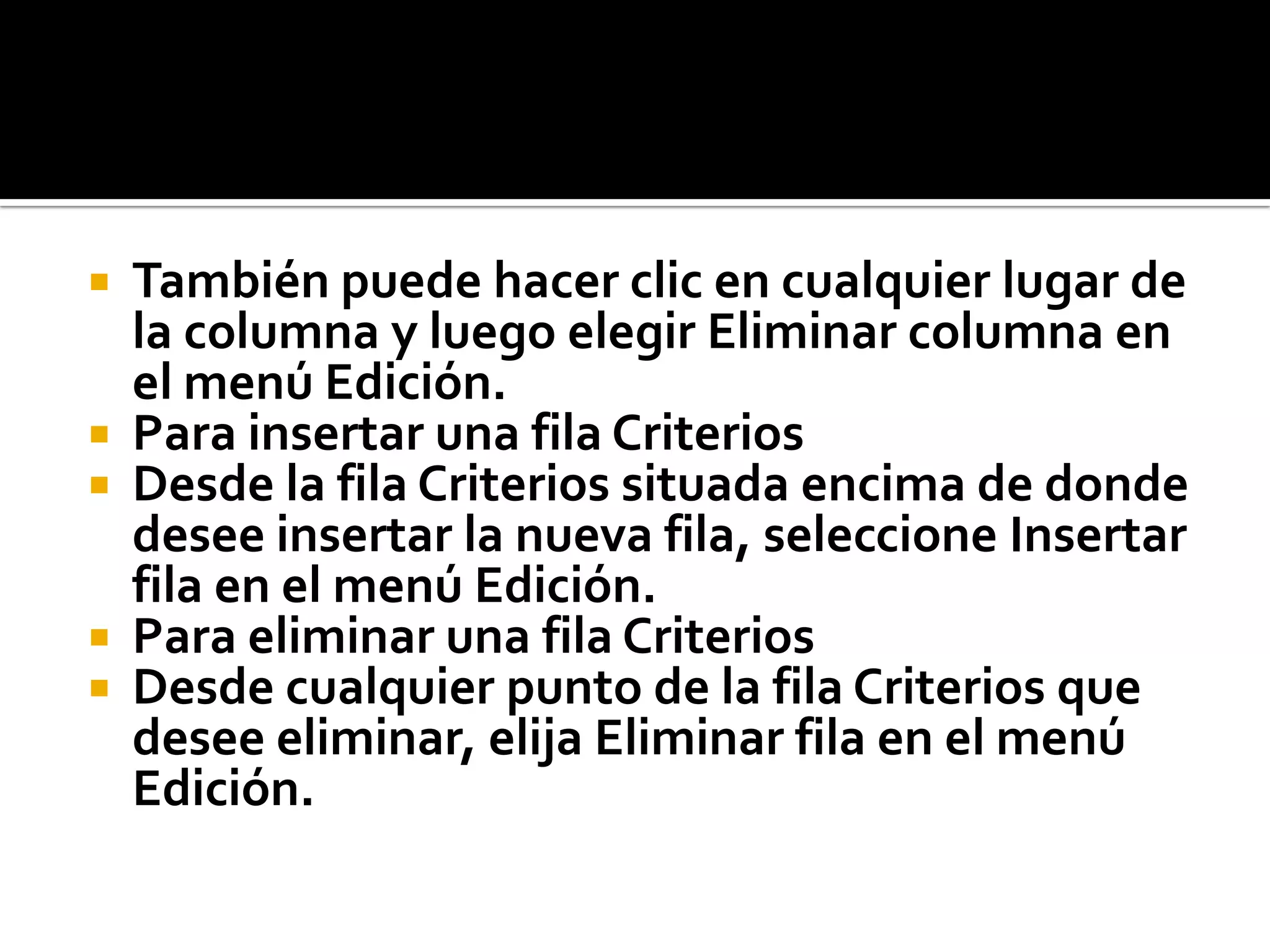  También puede hacer clic en cualquier lugar de
la columna y luego elegir Eliminar columna en
el menú Edición.
 Para insertar una fila Criterios
 Desde la fila Criterios situada encima de donde
desee insertar la nueva fila, seleccione Insertar
fila en el menú Edición.
 Para eliminar una fila Criterios
 Desde cualquier punto de la fila Criterios que
desee eliminar, elija Eliminar fila en el menú
Edición.
 