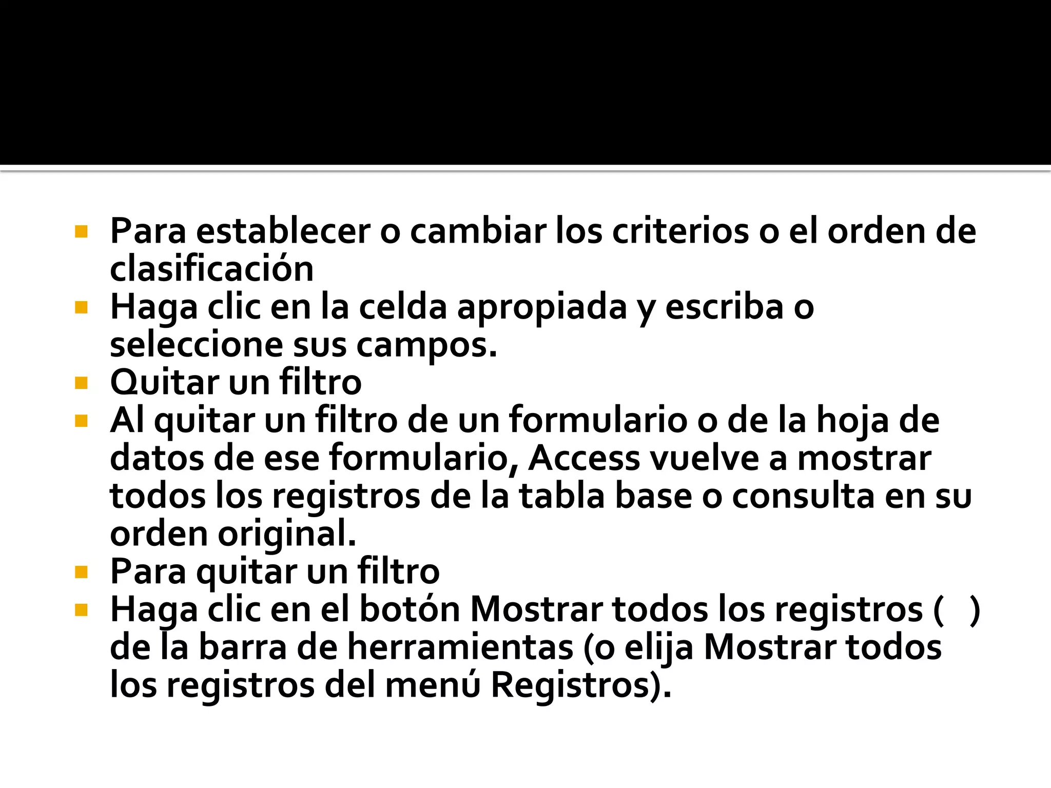 Para establecer o cambiar los criterios o el orden de
clasificación
 Haga clic en la celda apropiada y escriba o
seleccione sus campos.
 Quitar un filtro
 Al quitar un filtro de un formulario o de la hoja de
datos de ese formulario, Access vuelve a mostrar
todos los registros de la tabla base o consulta en su
orden original.
 Para quitar un filtro
 Haga clic en el botón Mostrar todos los registros ( )
de la barra de herramientas (o elija Mostrar todos
los registros del menú Registros).
 