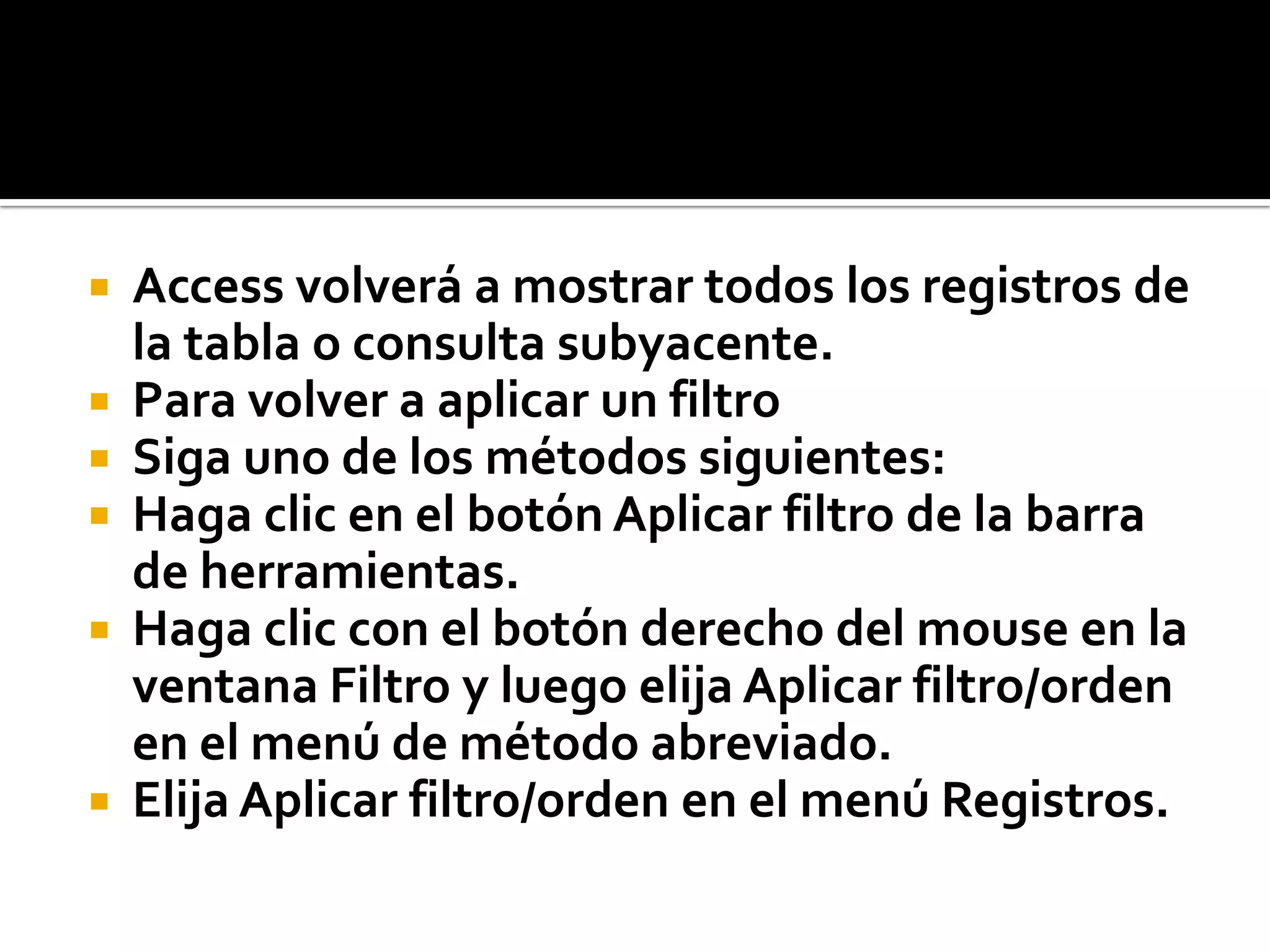  Access volverá a mostrar todos los registros de
la tabla o consulta subyacente.
 Para volver a aplicar un filtro
 Siga uno de los métodos siguientes:
 Haga clic en el botón Aplicar filtro de la barra
de herramientas.
 Haga clic con el botón derecho del mouse en la
ventana Filtro y luego elija Aplicar filtro/orden
en el menú de método abreviado.
 Elija Aplicar filtro/orden en el menú Registros.
 