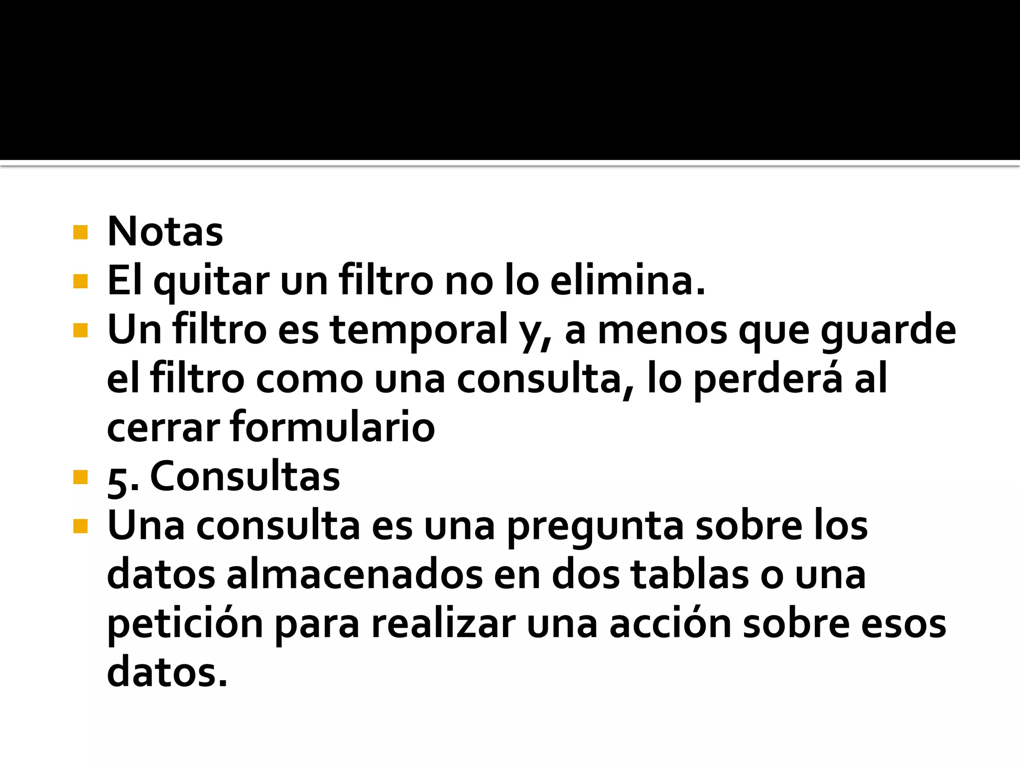  Notas
 El quitar un filtro no lo elimina.
 Un filtro es temporal y, a menos que guarde
el filtro como una consulta, lo perderá al
cerrar formulario
 5. Consultas
 Una consulta es una pregunta sobre los
datos almacenados en dos tablas o una
petición para realizar una acción sobre esos
datos.
 
