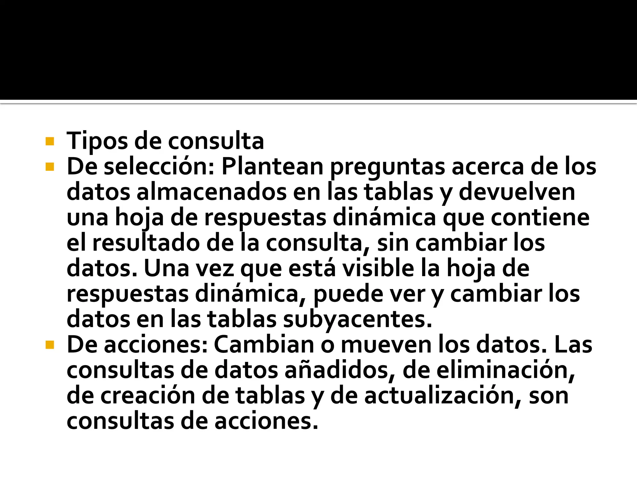  Tipos de consulta
 De selección: Plantean preguntas acerca de los
datos almacenados en las tablas y devuelven
una hoja de respuestas dinámica que contiene
el resultado de la consulta, sin cambiar los
datos. Una vez que está visible la hoja de
respuestas dinámica, puede ver y cambiar los
datos en las tablas subyacentes.
 De acciones: Cambian o mueven los datos. Las
consultas de datos añadidos, de eliminación,
de creación de tablas y de actualización, son
consultas de acciones.
 