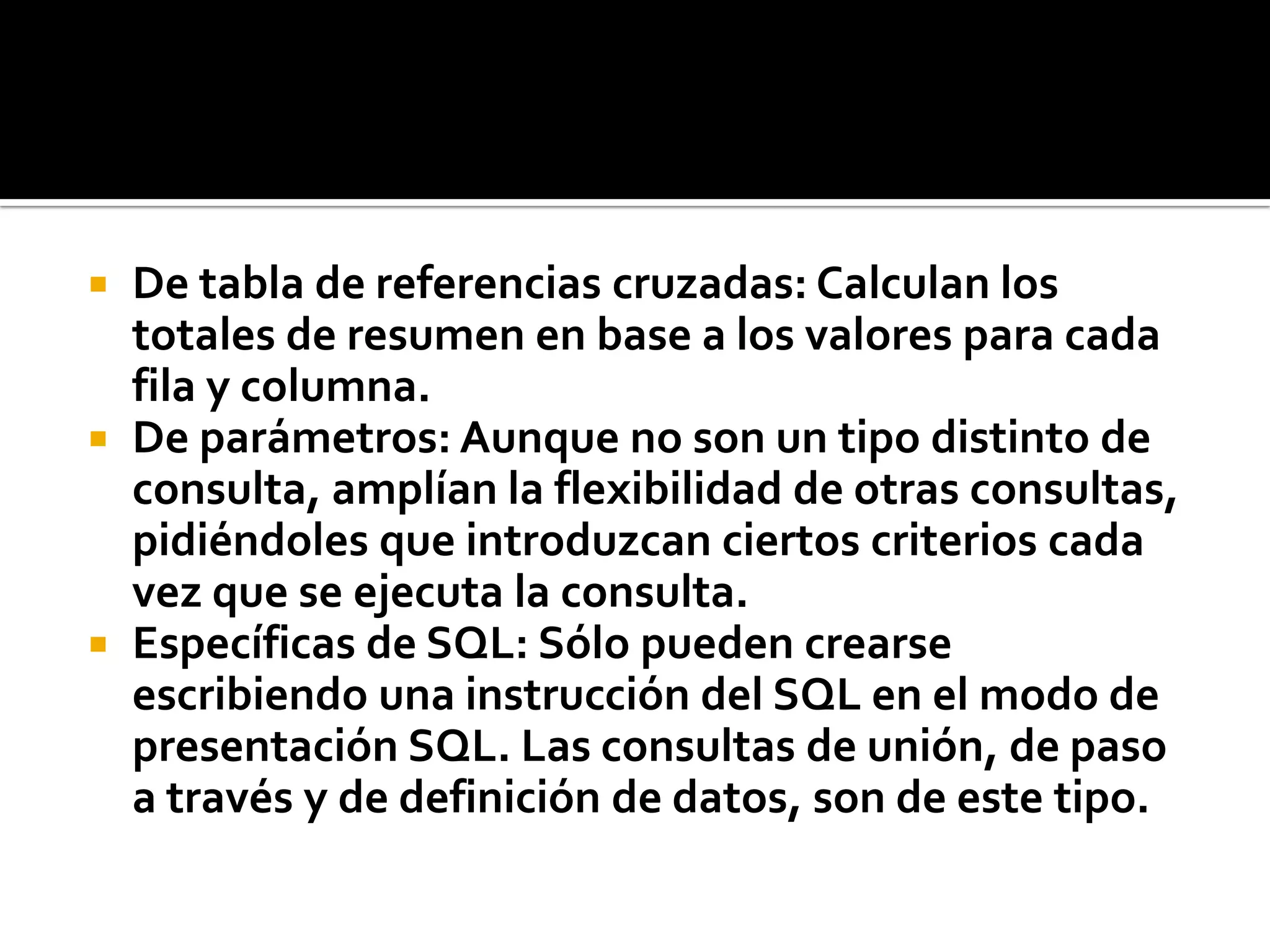  De tabla de referencias cruzadas: Calculan los
totales de resumen en base a los valores para cada
fila y columna.
 De parámetros: Aunque no son un tipo distinto de
consulta, amplían la flexibilidad de otras consultas,
pidiéndoles que introduzcan ciertos criterios cada
vez que se ejecuta la consulta.
 Específicas de SQL: Sólo pueden crearse
escribiendo una instrucción del SQL en el modo de
presentación SQL. Las consultas de unión, de paso
a través y de definición de datos, son de este tipo.
 