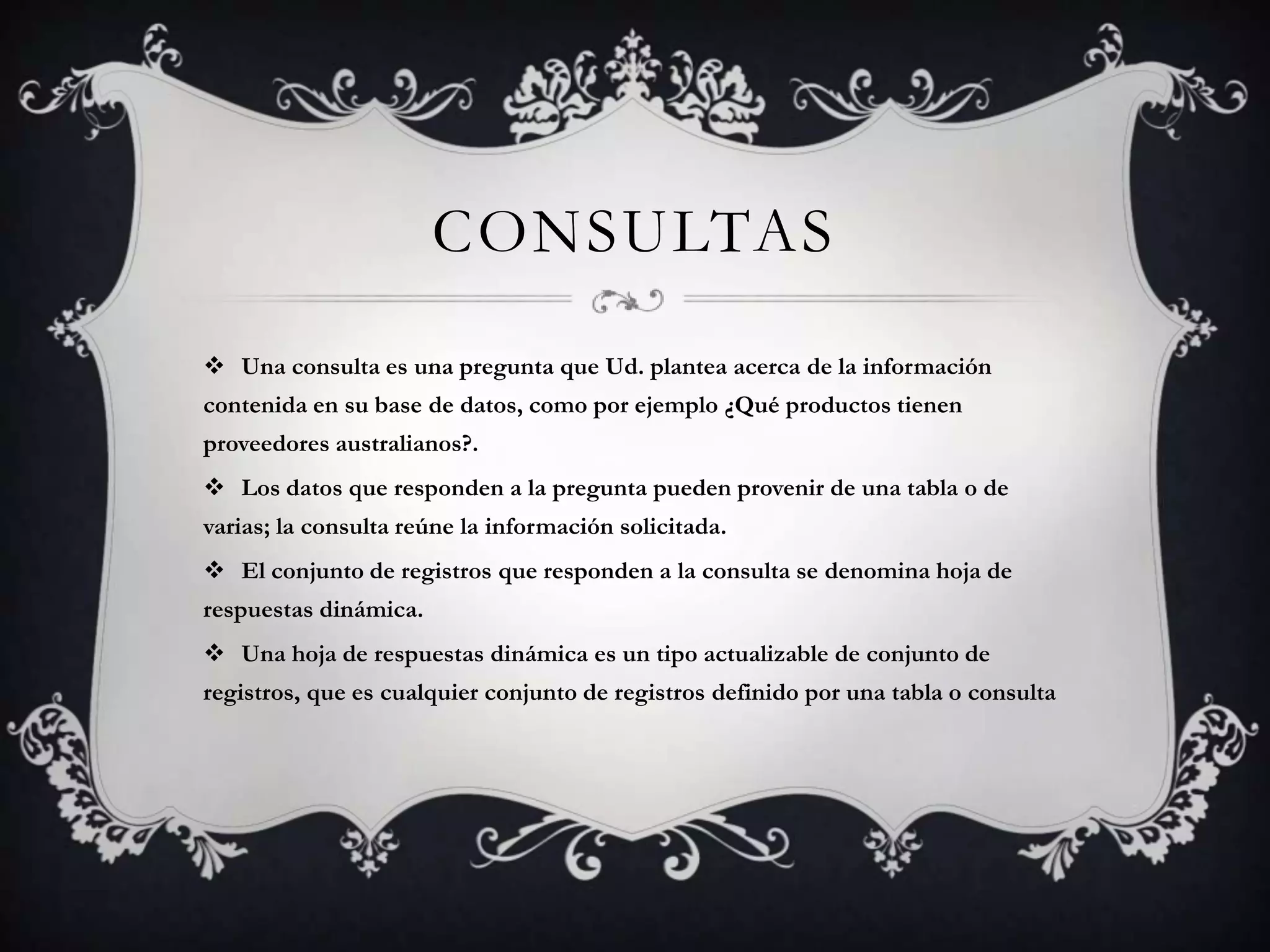 CONSULTAS
 Una consulta es una pregunta que Ud. plantea acerca de la información
contenida en su base de datos, como por ejemplo ¿Qué productos tienen
proveedores australianos?.
 Los datos que responden a la pregunta pueden provenir de una tabla o de
varias; la consulta reúne la información solicitada.
 El conjunto de registros que responden a la consulta se denomina hoja de
respuestas dinámica.
 Una hoja de respuestas dinámica es un tipo actualizable de conjunto de
registros, que es cualquier conjunto de registros definido por una tabla o consulta
 