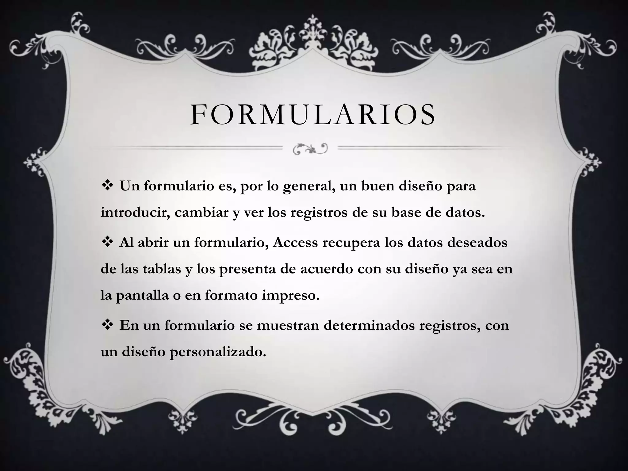 FORMULARIOS
 Un formulario es, por lo general, un buen diseño para
introducir, cambiar y ver los registros de su base de datos.
 Al abrir un formulario, Access recupera los datos deseados
de las tablas y los presenta de acuerdo con su diseño ya sea en
la pantalla o en formato impreso.
 En un formulario se muestran determinados registros, con
un diseño personalizado.
 