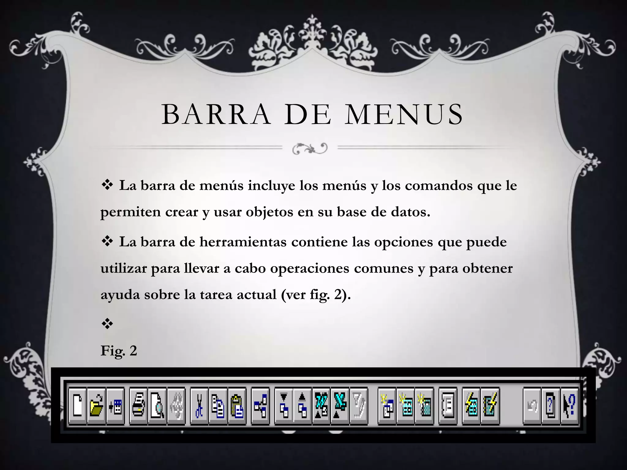 BARRA DE MENUS
 La barra de menús incluye los menús y los comandos que le
permiten crear y usar objetos en su base de datos.
 La barra de herramientas contiene las opciones que puede
utilizar para llevar a cabo operaciones comunes y para obtener
ayuda sobre la tarea actual (ver fig. 2).

Fig. 2
 