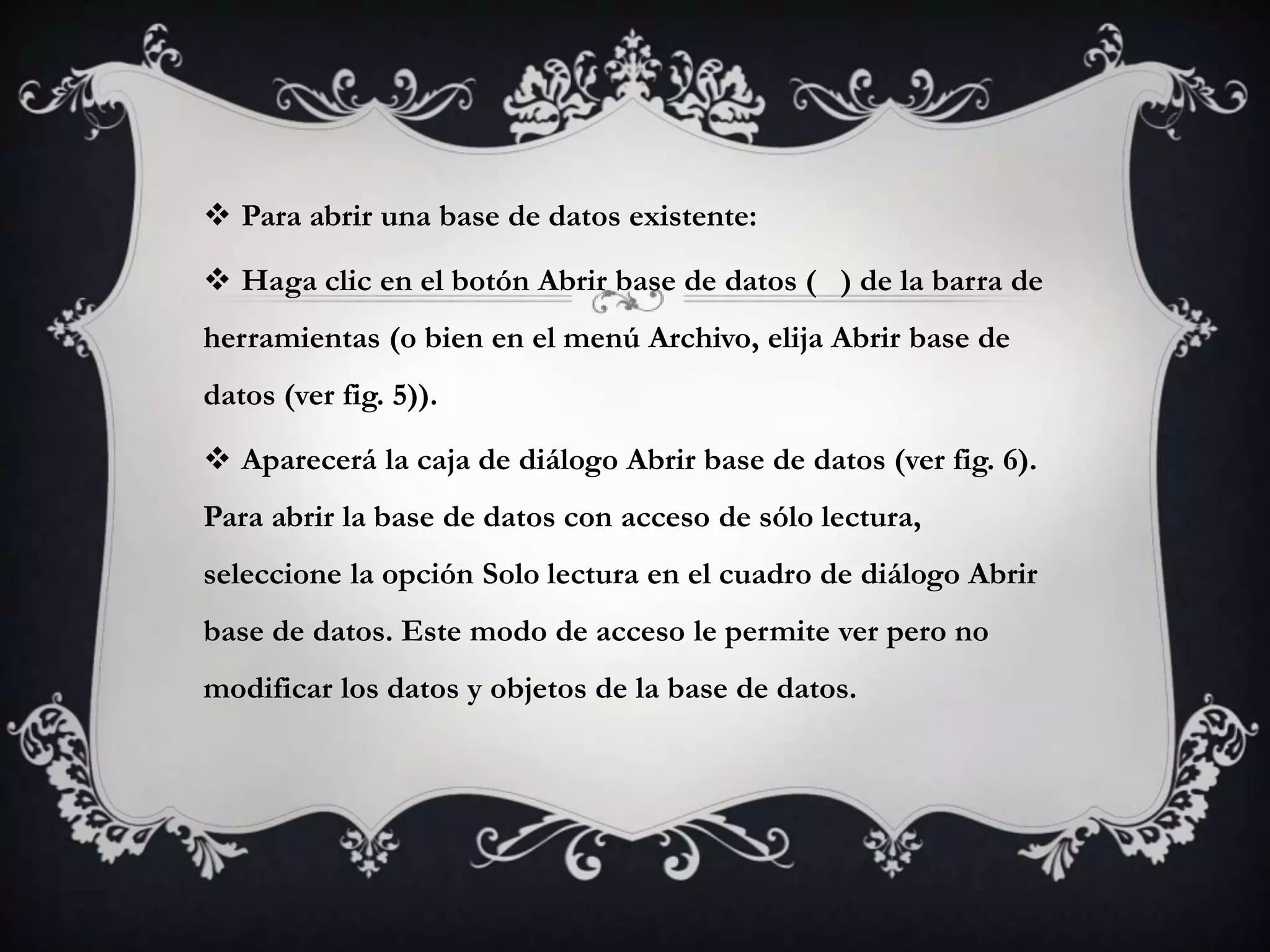  Para abrir una base de datos existente:
 Haga clic en el botón Abrir base de datos ( ) de la barra de
herramientas (o bien en el menú Archivo, elija Abrir base de
datos (ver fig. 5)).
 Aparecerá la caja de diálogo Abrir base de datos (ver fig. 6).
Para abrir la base de datos con acceso de sólo lectura,
seleccione la opción Solo lectura en el cuadro de diálogo Abrir
base de datos. Este modo de acceso le permite ver pero no
modificar los datos y objetos de la base de datos.
 