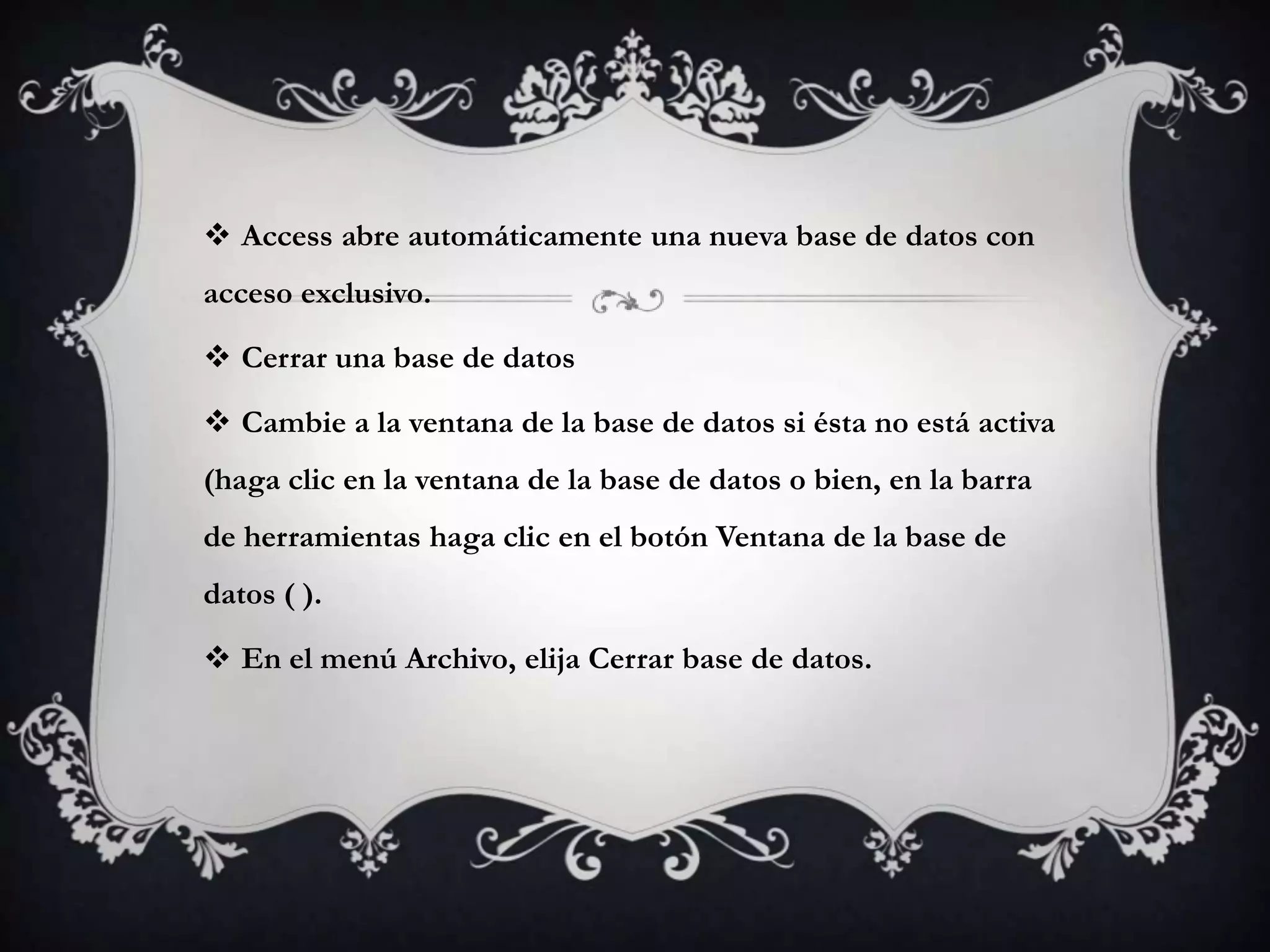  Access abre automáticamente una nueva base de datos con
acceso exclusivo.
 Cerrar una base de datos
 Cambie a la ventana de la base de datos si ésta no está activa
(haga clic en la ventana de la base de datos o bien, en la barra
de herramientas haga clic en el botón Ventana de la base de
datos ( ).
 En el menú Archivo, elija Cerrar base de datos.
 