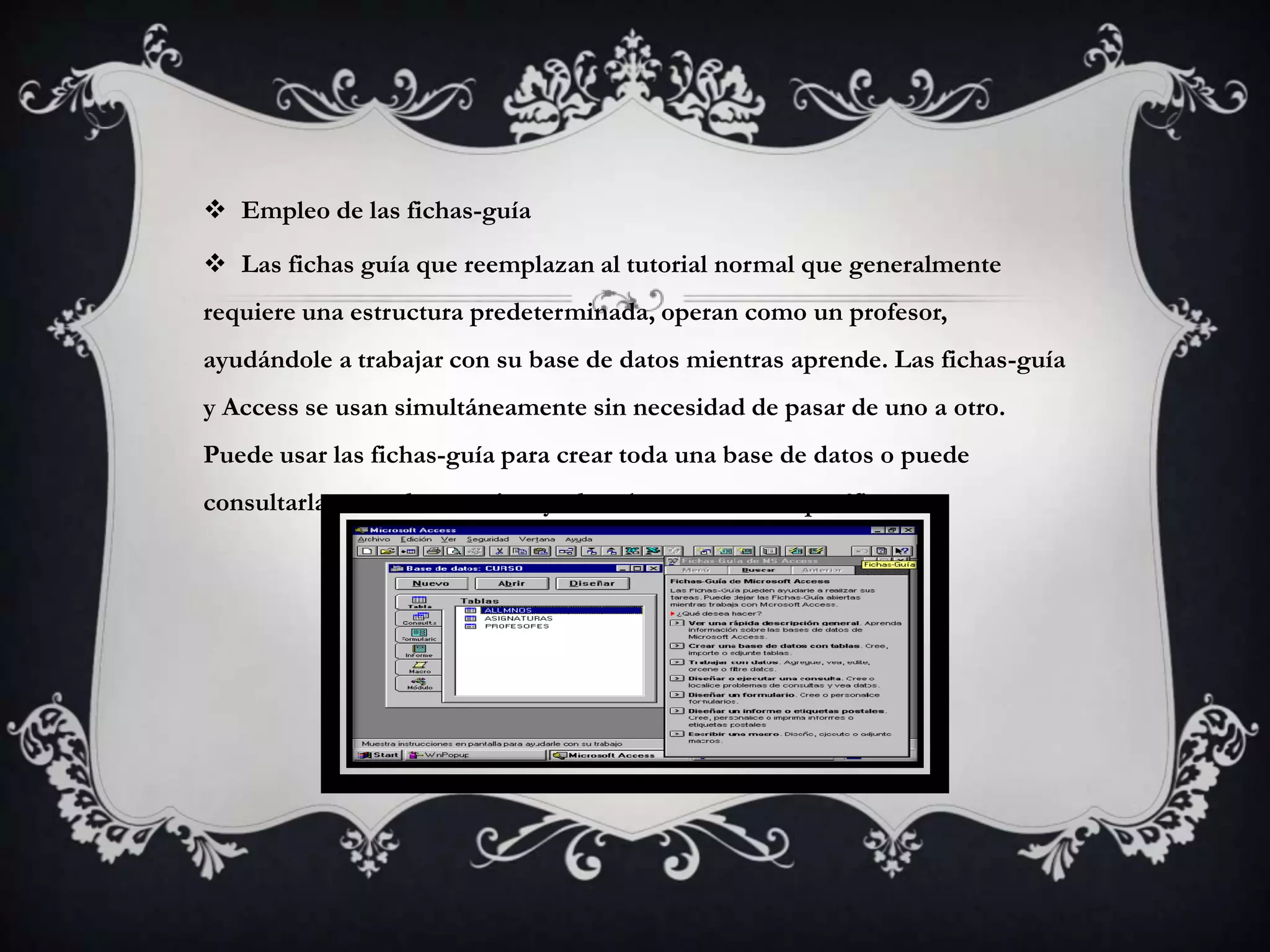  Empleo de las fichas-guía
 Las fichas guía que reemplazan al tutorial normal que generalmente
requiere una estructura predeterminada, operan como un profesor,
ayudándole a trabajar con su base de datos mientras aprende. Las fichas-guía
y Access se usan simultáneamente sin necesidad de pasar de uno a otro.
Puede usar las fichas-guía para crear toda una base de datos o puede
consultarlas cuando necesite ayuda sobre una tarea específica
 