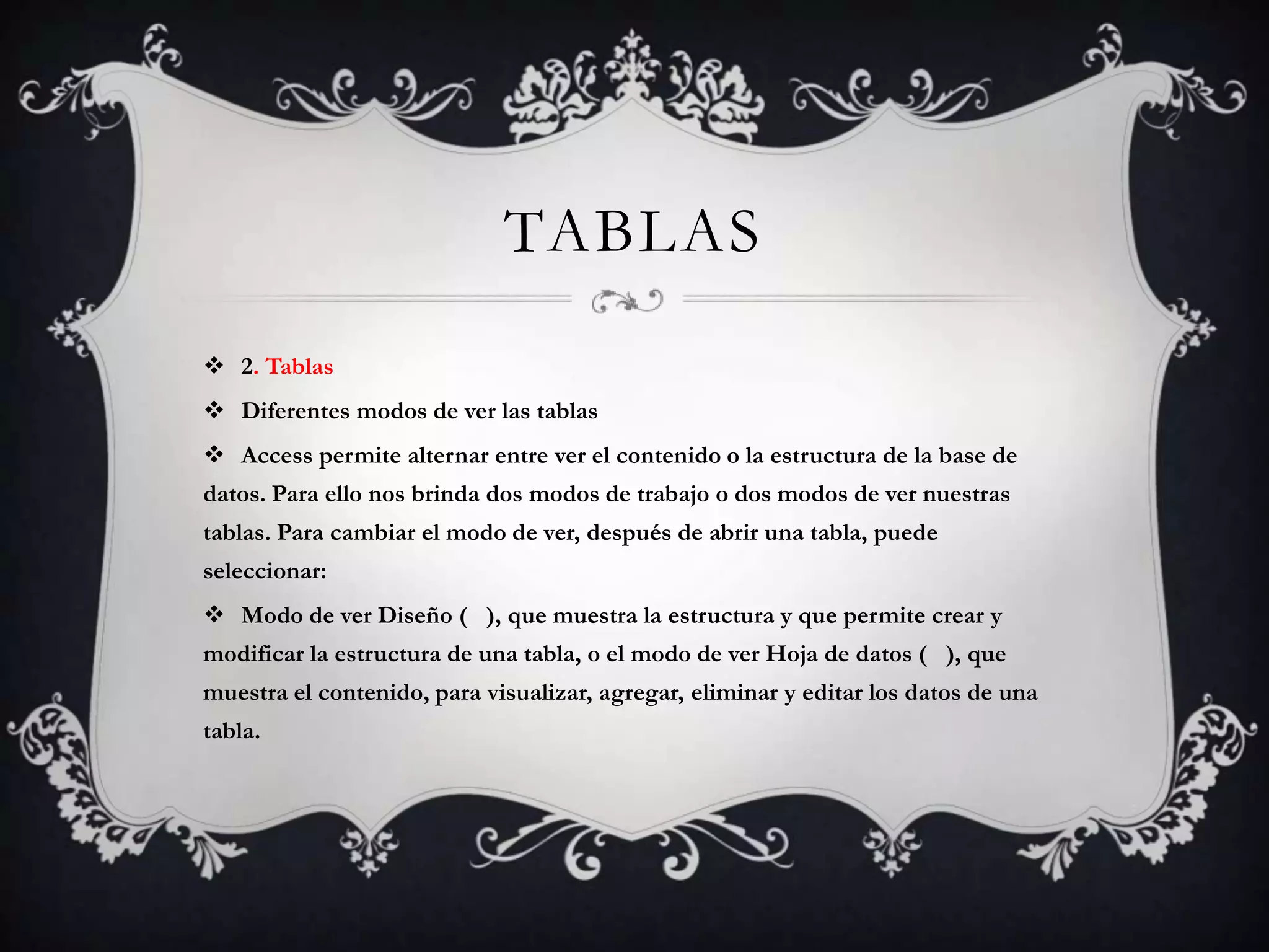 TABLAS
 2. Tablas
 Diferentes modos de ver las tablas
 Access permite alternar entre ver el contenido o la estructura de la base de
datos. Para ello nos brinda dos modos de trabajo o dos modos de ver nuestras
tablas. Para cambiar el modo de ver, después de abrir una tabla, puede
seleccionar:
 Modo de ver Diseño ( ), que muestra la estructura y que permite crear y
modificar la estructura de una tabla, o el modo de ver Hoja de datos ( ), que
muestra el contenido, para visualizar, agregar, eliminar y editar los datos de una
tabla.
 