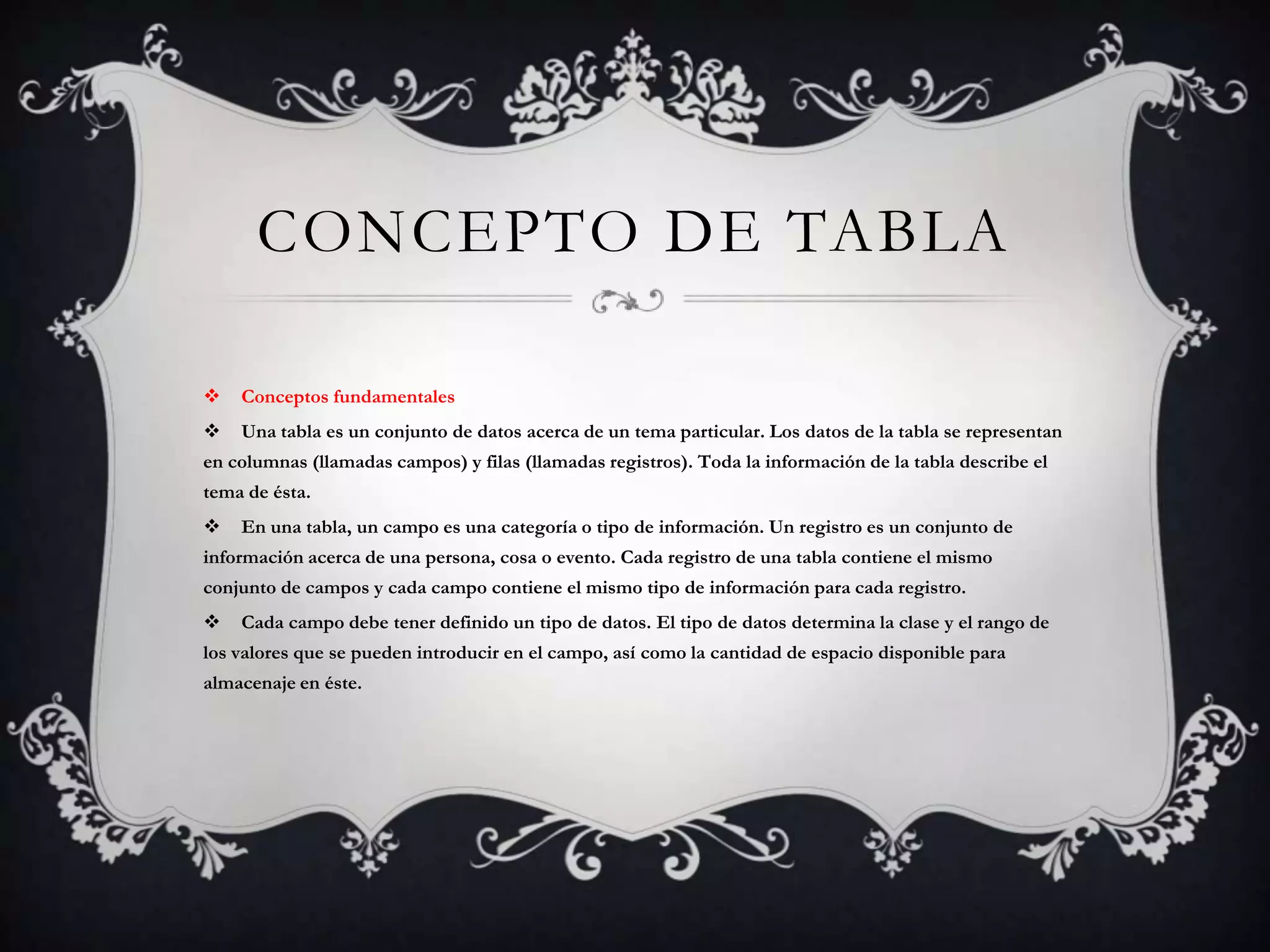 CONCEPTO DE TABLA
 Conceptos fundamentales
 Una tabla es un conjunto de datos acerca de un tema particular. Los datos de la tabla se representan
en columnas (llamadas campos) y filas (llamadas registros). Toda la información de la tabla describe el
tema de ésta.
 En una tabla, un campo es una categoría o tipo de información. Un registro es un conjunto de
información acerca de una persona, cosa o evento. Cada registro de una tabla contiene el mismo
conjunto de campos y cada campo contiene el mismo tipo de información para cada registro.
 Cada campo debe tener definido un tipo de datos. El tipo de datos determina la clase y el rango de
los valores que se pueden introducir en el campo, así como la cantidad de espacio disponible para
almacenaje en éste.
 