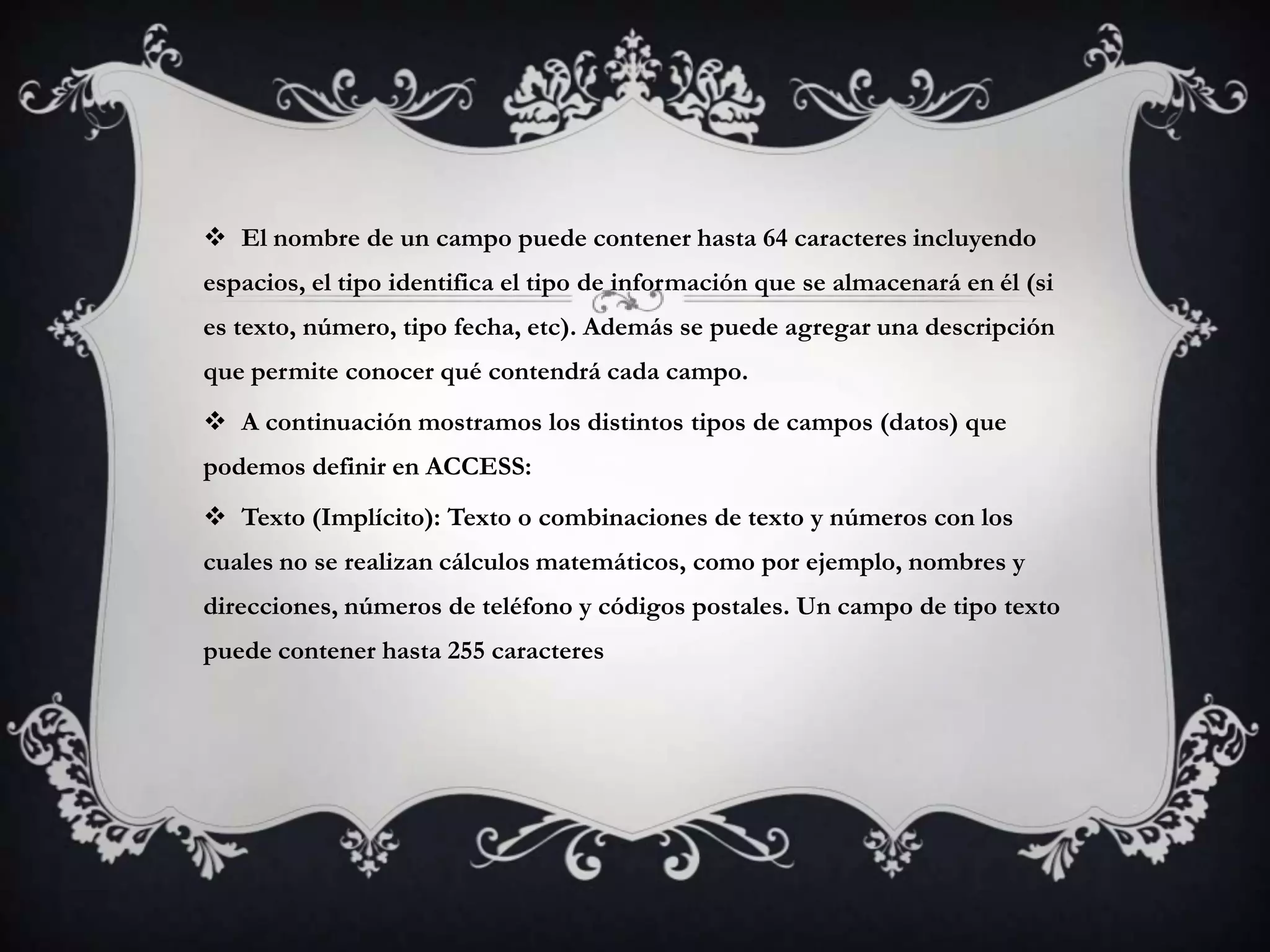  El nombre de un campo puede contener hasta 64 caracteres incluyendo
espacios, el tipo identifica el tipo de información que se almacenará en él (si
es texto, número, tipo fecha, etc). Además se puede agregar una descripción
que permite conocer qué contendrá cada campo.
 A continuación mostramos los distintos tipos de campos (datos) que
podemos definir en ACCESS:
 Texto (Implícito): Texto o combinaciones de texto y números con los
cuales no se realizan cálculos matemáticos, como por ejemplo, nombres y
direcciones, números de teléfono y códigos postales. Un campo de tipo texto
puede contener hasta 255 caracteres
 
