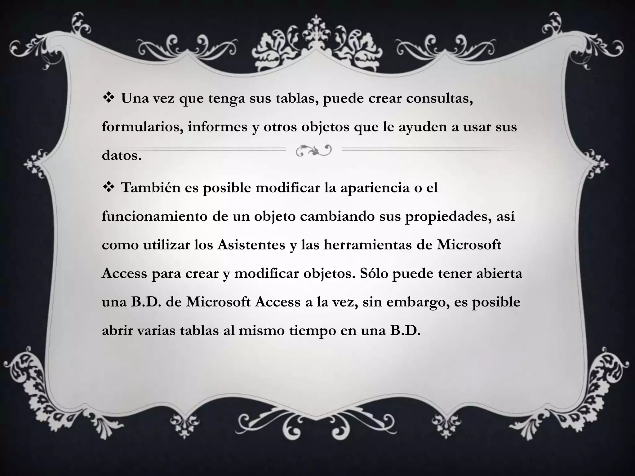  Una vez que tenga sus tablas, puede crear consultas,
formularios, informes y otros objetos que le ayuden a usar sus
datos.
 También es posible modificar la apariencia o el
funcionamiento de un objeto cambiando sus propiedades, así
como utilizar los Asistentes y las herramientas de Microsoft
Access para crear y modificar objetos. Sólo puede tener abierta
una B.D. de Microsoft Access a la vez, sin embargo, es posible
abrir varias tablas al mismo tiempo en una B.D.
 