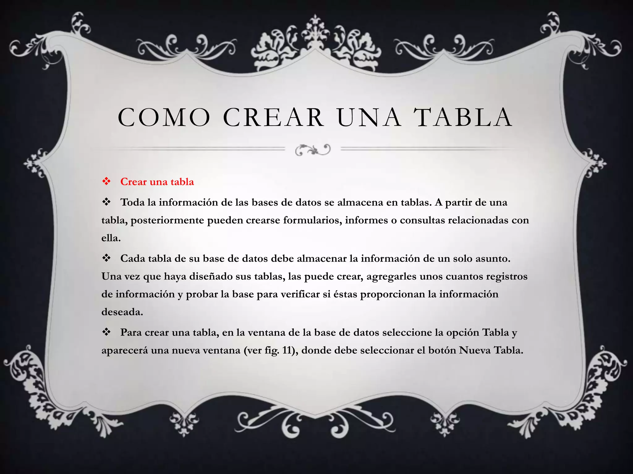 COMO CREAR UNA TABLA
 Crear una tabla
 Toda la información de las bases de datos se almacena en tablas. A partir de una
tabla, posteriormente pueden crearse formularios, informes o consultas relacionadas con
ella.
 Cada tabla de su base de datos debe almacenar la información de un solo asunto.
Una vez que haya diseñado sus tablas, las puede crear, agregarles unos cuantos registros
de información y probar la base para verificar si éstas proporcionan la información
deseada.
 Para crear una tabla, en la ventana de la base de datos seleccione la opción Tabla y
aparecerá una nueva ventana (ver fig. 11), donde debe seleccionar el botón Nueva Tabla.
 